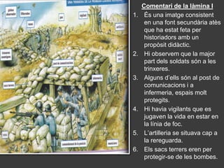 Comentari de la làmina I
1.    És una imatge consistent
      en una font secundària atès
      que ha estat feta per
      historiadors amb un
      propòsit didàctic.
2.    Hi observem que la major
      part dels soldats són a les
      trinxeres.
3.    Alguns d’ells són al post de
      comunicacions i a
      infermeria, espais molt
      protegits.
4.    Hi havia vigilants que es
      jugaven la vida en estar en
      la línia de foc.
5.    L’artilleria se situava cap a
      la rereguarda.
6.    Els sacs terrers eren per
      protegir-se de les bombes.
 