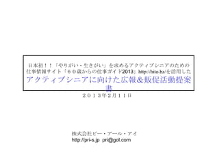日本初！！「やりがい・生きがい」を求めるアクティブシニアのための
仕事情報サイト「６０歳からの仕事ガイド2013」http://hito.bz/を活用した
アクティブシニアに向けた広報＆販促活動提案書
               ２０１３年２月１１日




           株式会社ピー・アール・アイ
           http://pri-s.jp pri@gol.com
 