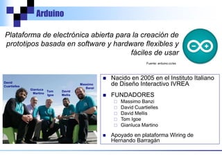 Arduino
Plataforma de electrónica abierta para la creación de
prototipos basada en software y hardware flexibles y
fáciles de usar
Fuente: arduino.cc/es
 Nacido en 2005 en el Instituto Italiano
de Diseño Interactivo IVREA
 FUNDADORES
 Massimo Banzi
 David Cuartielles
 David Mellis
 Tom Igoe
 Gianluca Martino
 Apoyado en plataforma Wiring de
Hernando Barragán
Massimo
Banzi
David
Cuartielles
David
Mellis
Tom
Igoe
Gianluca
Martino
 