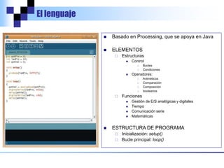 El lenguaje
 Basado en Processing, que se apoya en Java
 ELEMENTOS
 Estructuras
 Control
 Bucles
 Condiciones
 Operadores:
 Aritméticos
 Comparación
 Composición
 booleanos
 Funciones
 Gestión de E/S analógicas y digitales
 Tiempo
 Comunicación serie
 Matemáticas
 ESTRUCTURA DE PROGRAMA
 Inicialización: setup()
 Bucle principal: loop()
 