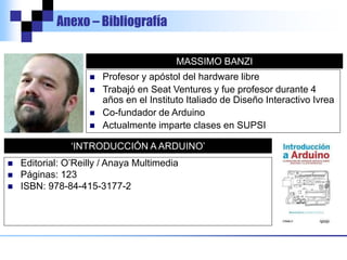 Anexo – Bibliografía
MASSIMO BANZI
 Profesor y apóstol del hardware libre
 Trabajó en Seat Ventures y fue profesor durante 4
años en el Instituto Italiado de Diseño Interactivo Ivrea
 Co-fundador de Arduino
 Actualmente imparte clases en SUPSI
‘INTRODUCCIÓN A ARDUINO’
 Editorial: O’Reilly / Anaya Multimedia
 Páginas: 123
 ISBN: 978-84-415-3177-2
 