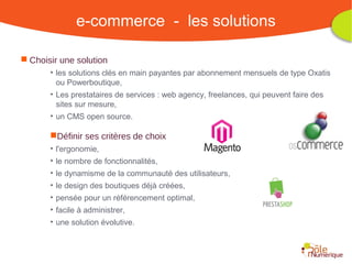 e-commerce - les solutions

 Choisir une solution
       • les solutions clés en main payantes par abonnement mensuels de type Oxatis
         ou Powerboutique,
       • Les prestataires de services : web agency, freelances, qui peuvent faire des
         sites sur mesure,
       • un CMS open source.

       Définir ses critères de choix
       • l'ergonomie,
       • le nombre de fonctionnalités,
       • le dynamisme de la communauté des utilisateurs,
       • le design des boutiques déjà créées,
       • pensée pour un référencement optimal,
       • facile à administrer,
       • une solution évolutive.



                                                    Rencontre Région Rhône-Alpes 28 octobre 2010
 