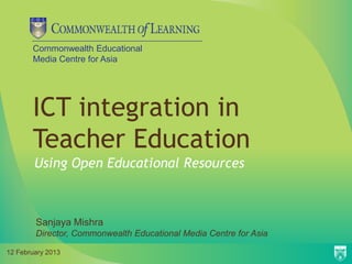 Commonwealth Educational
       Media Centre for Asia




       ICT integration in
       Teacher Education
        Using Open Educational Resources



        Sanjaya Mishra
        Director, Commonwealth Educational Media Centre for Asia

12 February 2013
 