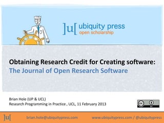 Obtaining Research Credit for Creating software:
The Journal of Open Research Software


Brian Hole (UP & UCL)
Research Programming in Practice , UCL, 11 February 2013


          brian.hole@ubiquitypress.com         www.ubiquitypress.com / @ubiquitypress
 