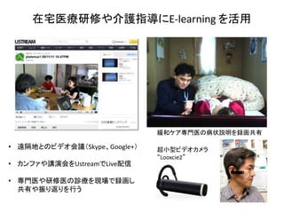 在宅医療研修や介護指導にE-learning を活用




                              緩和ケア専門医の病状説明を録画共有

• 遠隔地とのビデオ会議（Skype、Google+）   超小型ビデオカメラ
                              “Looxcie2”
• カンファや講演会をUstreamでLive配信

• 専門医や研修医の診療を現場で録画し
  共有や振り返りを行う
 