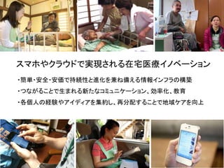 スマホやクラウドで実現される在宅医療イノベーション
・簡単・安全・安価で持続性と進化を兼ね備える情報インフラの構築
・つながることで生まれる新たなコミュニケーション、効率化、教育
・各個人の経験やアイディアを集約し、再分配することで地域ケアを向上
 