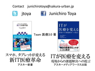 Contact junichirotoya@sakura-urban.jp

       jtoya            Junichiro Toya



               Team 医療3.0 著




スマホ、タブレットが変える
                        ITが医療を変える
 新IT医療革命                 現場からの課題解決への提言
     アスキー新書               アスキーメディアワークス出版
 