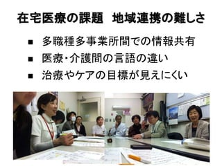 在宅医療の課題 地域連携の難しさ
   多職種多事業所間での情報共有
   医療・介護間の言語の違い
   治療やケアの目標が見えにくい
 