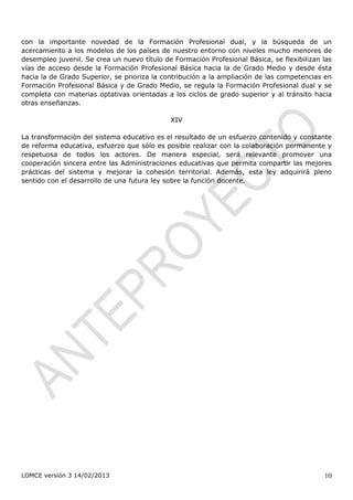 con la importante novedad de la Formación Profesional dual, y la búsqueda de un
acercamiento a los modelos de los países de nuestro entorno con niveles mucho menores de
desempleo juvenil. Se crea un nuevo título de Formación Profesional Básica, se flexibilizan las
vías de acceso desde la Formación Profesional Básica hacia la de Grado Medio y desde ésta
hacia la de Grado Superior, se prioriza la contribución a la ampliación de las competencias en
Formación Profesional Básica y de Grado Medio, se regula la Formación Profesional dual y se
completa con materias optativas orientadas a los ciclos de grado superior y al tránsito hacia
otras enseñanzas.

                                             XIV

La transformación del sistema educativo es el resultado de un esfuerzo contenido y constante
de reforma educativa, esfuerzo que sólo es posible realizar con la colaboración permanente y
respetuosa de todos los actores. De manera especial, será relevante promover una
cooperación sincera entre las Administraciones educativas que permita compartir las mejores
prácticas del sistema y mejorar la cohesión territorial. Además, esta ley adquirirá pleno
sentido con el desarrollo de una futura ley sobre la función docente.




LOMCE versión 3 14/02/2013                                                                  10
 