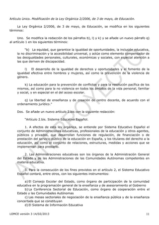 Artículo único. Modificación de la Ley Orgánica 2/2006, de 3 de mayo, de Educación.

     La Ley Orgánica 2/2006, de 3 de mayo, de Educación, se modifica en los siguientes
términos:

      Uno. Se modifica la redacción de los párrafos b), l) y k) y se añade un nuevo párrafo q)
al artículo 1 en los siguientes términos:

          “b) La equidad, que garantice la igualdad de oportunidades, la inclusión educativa,
     la no discriminación y la accesibilidad universal, y actúe como elemento compensador de
     las desigualdades personales, culturales, económicas y sociales, con especial atención a
     las que deriven de discapacidad.

          l)  El desarrollo de la igualdad de derechos y oportunidades y el fomento de la
     igualdad efectiva entre hombres y mujeres, así como la prevención de la violencia de
     género.

          k) La educación para la prevención de conflictos y para la resolución pacífica de los
     mismos, así como para la no violencia en todos los ámbitos de la vida personal, familiar
     y social, y en especial en el del acoso escolar.

         q) La libertad de enseñanza y de creación de centro docente, de acuerdo con el
     ordenamiento jurídico.”

     Dos. Se añade un nuevo artículo 2.bis con la siguiente redacción:

          “Artículo 2.bis. Sistema Educativo Español.

          1. A efectos de esta ley orgánica, se entiende por Sistema Educativo Español el
     conjunto de Administraciones educativas, profesionales de la educación y otros agentes,
     públicos y privados, que desarrollan funciones de regulación, de financiación o de
     prestación del servicio público de la educación en España, y los titulares del derecho a la
     educación, así como el conjunto de relaciones, estructuras, medidas y acciones que se
     implementan para prestarlo.

          2. Las Administraciones educativas son los órganos de la Administración General
     del Estado y de las Administraciones de las Comunidades Autónomas competentes en
     materia educativa.

         3. Para la consecución de los fines previstos en el artículo 2, el Sistema Educativo
     Español contará, entre otros, con los siguientes instrumentos:

          a) El Consejo Escolar del Estado, como órgano de participación de la comunidad
     educativa en la programación general de la enseñanza y de asesoramiento al Gobierno
          b) La Conferencia Sectorial de Educación, como órgano de cooperación entre el
     Estado y las Comunidades Autónomas
          c) Las mesas sectoriales de negociación de la enseñanza pública y de la enseñanza
     concertada que se constituyan
          d) El Sistema de Información Educativa

LOMCE versión 3 14/02/2013                                                                   11
 