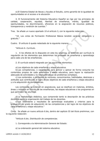 e) El Sistema Estatal de Becas y Ayudas al Estudio, como garantía de la igualdad de
     oportunidades en el acceso a la educación

          4. El funcionamiento del Sistema Educativo Español se rige por los principios de
     calidad, cooperación, equidad, libertad de enseñanza, mérito, igualdad de
     oportunidades, no discriminación, eficiencia en la asignación de recursos públicos,
     transparencia y rendición de cuentas.”

     Tres. Se añade un nuevo apartado 10 al artículo 3, con la siguiente redacción:

          “10. Los ciclos de Formación Profesional Básica tendrán carácter obligatorio y
     gratuito.”

     Cuatro. El artículo 6 queda redactado de la siguiente manera:

          “Artículo 6. Currículo.

          1. A los efectos de lo dispuesto en esta ley orgánica, se entiende por currículo la
     regulación de los elementos que determinan los procesos de enseñanza y aprendizaje
     para cada una de las enseñanzas.

          2. El currículo estará integrado por los siguientes elementos:

           a) Los objetivos de cada enseñanza y etapa educativa.
           b) Las competencias, o capacidades para activar y aplicar de forma conjunta los
     contenidos propios de cada enseñanza y etapa educativa, para lograr la realización
     adecuada de actividades y la resolución eficaz de problemas complejos.
           c) Los contenidos, o conjuntos de nociones, conocimientos, habilidades, destrezas y
     actitudes que contribuyen al logro de los objetivos de cada enseñanza y etapa educativa
     y a la adquisición de competencias.

          Los contenidos se ordenan en asignaturas, que se clasifican en materias, ámbitos,
     áreas y módulos en función de las enseñanzas, las etapas educativas o los programas en
     que participen los alumnos.

          d) La metodología didáctica, que comprende tanto la descripción de las prácticas
     docentes como la organización del trabajo de los docentes.
          e) Los estándares y resultados de aprendizaje evaluables y criterios para la
     evaluación del grado de adquisición de las competencias y del logro de los objetivos de
     cada enseñanza y etapa educativa.”

      Cinco. Se añade un nuevo artículo 6.bis, dentro del capítulo III del título preliminar, con
la siguiente redacción:

          “Artículo 6.bis. Distribución de competencias.

          1. Corresponde a la Administración General del Estado:

          a) La ordenación general del sistema educativo.


LOMCE versión 3 14/02/2013                                                                    12
 