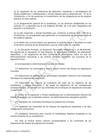 b) La regulación de las condiciones de obtención, expedición y homologación de
        títulos académicos y profesionales y normas básicas para el desarrollo del 27 de la
                                                                                      ículo




        Constitución, a fin de garantizar el cumplimiento de las obligaciones de los poderes
        públicos en esta materia.

        c) La programación general de la enseñanza, en los términos establecidos en los
        artículos 27 y siguientes de la Ley Orgánica 8/1985, de 3 de julio, Reguladora del
        Derecho a la Educación

        d) La alta inspección y demás facultades que, conforme al artículo 149.1.30ª de la
        Constitución, le corresponden para garantizar el cumplimiento de las obligaciones de
        los poderes públicos

        e) El diseño del currículo básico que garantice el carácter oficial y la validez en todo
        el territorio nacional de las titulaciones a que se refiere esta ley orgánica

         2. En Educación Primaria, en Educación Secundaria Obligatoria, y en Bachillerato,
    las asignaturas se agruparán en tres bloques, de asignaturas troncales, de asignaturas
    específicas, y de asignaturas de libre configuración autonómica, sobre los que las
    Administraciones educativas y los centros docentes realizarán sus funciones de la
    siguiente forma:

         a) Corresponderá a Administración General del Estado:

         1º) Determinar los contenidos y horario lectivo mínimo del bloque de asignaturas
    troncales

         2º) Determinar los estándares de aprendizaje evaluables relativos a los contenidos
    del bloque de asignaturas específicas

         3º) Determinar los criterios de evaluación del logro de los objetivos de las
    enseñanzas y etapas educativas y del grado de adquisición de las competencias
    correspondientes, en relación con los contenidos de los bloques de asignaturas troncales
    y específicas

         b) Dentro de la regulación y límites establecidos por la Administración General del
    Estado de acuerdo con el apartado anterior, las Administraciones educativas podrán:

         1º) Completar los contenidos del bloque de asignaturas troncales

         2º) Establecer los contenidos de los bloques de asignaturas específicas y de libre
    configuración autonómica

         3º) Establecer directrices para orientar la metodología didáctica empleada en los
    centros docentes de su competencia

         4º) Fijar el horario lectivo máximo correspondiente a los contenidos de las
    asignaturas del bloque de asignaturas troncales



LOMCE versión 3 14/02/2013                                                                    13
 