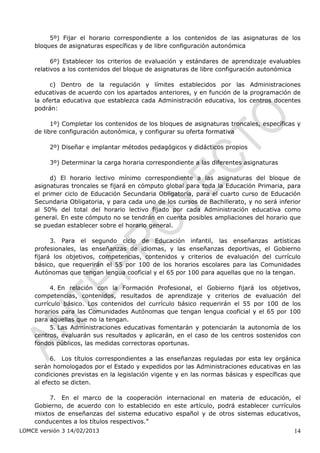 5º) Fijar el horario correspondiente a los contenidos de las asignaturas de los
    bloques de asignaturas específicas y de libre configuración autonómica

          6º) Establecer los criterios de evaluación y estándares de aprendizaje evaluables
    relativos a los contenidos del bloque de asignaturas de libre configuración autonómica

         c) Dentro de la regulación y límites establecidos por las Administraciones
    educativas de acuerdo con los apartados anteriores, y en función de la programación de
    la oferta educativa que establezca cada Administración educativa, los centros docentes
    podrán:

          1º) Completar los contenidos de los bloques de asignaturas troncales, específicas y
    de libre configuración autonómica, y configurar su oferta formativa

         2º) Diseñar e implantar métodos pedagógicos y didácticos propios

         3º) Determinar la carga horaria correspondiente a las diferentes asignaturas

          d) El horario lectivo mínimo correspondiente a las asignaturas del bloque de
    asignaturas troncales se fijará en cómputo global para toda la Educación Primaria, para
    el primer ciclo de Educación Secundaria Obligatoria, para el cuarto curso de Educación
    Secundaria Obligatoria, y para cada uno de los cursos de Bachillerato, y no será inferior
    al 50% del total del horario lectivo fijado por cada Administración educativa como
    general. En este cómputo no se tendrán en cuenta posibles ampliaciones del horario que
    se puedan establecer sobre el horario general.

          3. Para el segundo ciclo de Educación infantil, las enseñanzas artísticas
    profesionales, las enseñanzas de idiomas, y las enseñanzas deportivas, el Gobierno
    fijará los objetivos, competencias, contenidos y criterios de evaluación del currículo
    básico, que requerirán el 55 por 100 de los horarios escolares para las Comunidades
    Autónomas que tengan lengua cooficial y el 65 por 100 para aquellas que no la tengan.

          4. En relación con la Formación Profesional, el Gobierno fijará los objetivos,
    competencias, contenidos, resultados de aprendizaje y criterios de evaluación del
    currículo básico. Los contenidos del currículo básico requerirán el 55 por 100 de los
    horarios para las Comunidades Autónomas que tengan lengua cooficial y el 65 por 100
    para aquellas que no la tengan.
          5. Las Administraciones educativas fomentarán y potenciarán la autonomía de los
    centros, evaluarán sus resultados y aplicarán, en el caso de los centros sostenidos con
    fondos públicos, las medidas correctoras oportunas.

          6. Los títulos correspondientes a las enseñanzas reguladas por esta ley orgánica
    serán homologados por el Estado y expedidos por las Administraciones educativas en las
    condiciones previstas en la legislación vigente y en las normas básicas y específicas que
    al efecto se dicten.

         7. En el marco de la cooperación internacional en materia de educación, el
    Gobierno, de acuerdo con lo establecido en este artículo, podrá establecer currículos
    mixtos de enseñanzas del sistema educativo español y de otros sistemas educativos,
    conducentes a los títulos respectivos.”
LOMCE versión 3 14/02/2013                                                                14
 