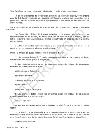 Seis. Se añade un nuevo apartado 3 al artículo 9, con la siguiente redacción:

         “3. En los programas de cooperación territorial se tendrá en cuenta, como criterio
    para la distribución territorial de recursos económicos, la dispersión geográfica de la
    población y las necesidades específicas que presenta la escolarización del alumnado de
    zonas rurales.”

     Siete. Se modifican los párrafos b) y j) del artículo 17, que pasa a tener la siguiente
redacción:

          “b) Desarrollar hábitos de trabajo individual y de equipo, de esfuerzo y de
    responsabilidad en el estudio, así como actitudes de confianza en sí mismo, sentido
    crítico, iniciativa personal, curiosidad, interés y creatividad en el aprendizaje, y espíritu
    emprendedor.

         j) Utilizar diferentes representaciones y expresiones artísticas e iniciarse en la
    construcción de propuestas visuales y audiovisuales.”

    Ocho. El artículo 18 queda redactado de la siguiente manera:

         “1. La etapa de Educación Primaria comprende seis cursos y se organiza en áreas,
    que tendrán un carácter global e integrador.

         2. Los alumnos deben cursar las siguientes áreas del bloque de asignaturas
    troncales en cada uno de los cursos:

         a) Ciencias de la Naturaleza

         b) Ciencias Sociales

         c) Lengua Castellana y Literatura

         d) Matemáticas

         e) Primera Lengua Extranjera

        3. Los alumnos deben cursar las siguientes áreas del bloque de asignaturas
    específicas en cada uno de los cursos:

         a) Educación Física

         b) Religión, o Valores Culturales y Sociales, a elección de los padres o tutores
    legales

         c) En función de la regulación y de la programación de la oferta educativa que
    establezca cada Administración educativa y en su caso de la oferta de los centros
    docentes, al menos una de las siguientes áreas del bloque de asignaturas específicas:

         1º) Educación Artística


LOMCE versión 3 14/02/2013                                                                    15
 