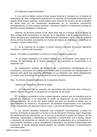 2º) Segunda Lengua Extranjera

         4. Los alumnos deben cursar el área Lengua Cooficial y Literatura en el bloque de
    asignaturas de libre configuración autonómica en aquellas Comunidades Autónomas que
    posean dicha lengua cooficial, si bien podrán estar exentos de cursar o de ser evaluados
    de dicha área en las condiciones establecidas en la normativa autonómica
    correspondiente. El área Lengua Cooficial y Literatura recibirá un tratamiento análogo al
    del área Lengua Castellana y Literatura.

          Además, los alumnos podrán cursar algún área más en el bloque de asignaturas de
    libre configuración autonómica, en función de la regulación y de la programación de la
    oferta educativa que establezca cada Administración educativa y en su caso de la oferta
    de los centros docentes, que podrán ser el área del bloque de asignaturas específicas no
    cursada, o áreas a determinar.

          5. En el conjunto de la etapa, la acción tutorial orientará el proceso educativo
    individual y colectivo del alumnado.”

    Nueve. Se añade un apartado 4 al artículo 19 con la siguiente redacción:

         “4. La lengua castellana o la lengua cooficial sólo se utilizarán como apoyo en el
    proceso de aprendizaje de la lengua extranjera. Se priorizarán la comprensión y la
    expresión oral.

         Se establecerán medidas de flexibilización y alternativas metodológicas en la
    enseñanza y evaluación de la lengua extranjera para el alumnado con discapacidad, en
    especial para aquél que presenta dificultades en su expresión oral. Estas adaptaciones
    en ningún caso se tendrán en cuenta para minorar las calificaciones obtenidas.”

    Diez. El artículo 20 queda redactado de la siguiente manera:

         “Artículo 20. Evaluación durante la etapa.

         1. La evaluación de los procesos de aprendizaje del alumnado será continua y
    global y tendrá en cuenta su progreso en el conjunto de las áreas.

         2. El alumno accederá al curso o etapa siguiente siempre que se considere que ha
    logrado los objetivos y ha alcanzado el grado de adquisición de las competencias
    correspondientes. De no ser así, podrá repetir una sola vez durante la etapa, con un
    plan específico de refuerzo o recuperación. Se atenderá especialmente a los resultados
    de las evaluaciones de segundo o tercer curso, y de final de Educación Primaria.

         3. Los centros docentes realizarán una evaluación individualizada a todos los
    alumnos al finalizar el segundo o el tercer curso de Educación Primaria, según dispongan
    las Administraciones Educativas, en la que se comprobará el grado de dominio de las
    destrezas, capacidades y habilidades en expresión y comprensión oral y escrita, cálculo
    y resolución de problemas en relación con el grado de adquisición de la competencia en
    comunicación lingüística y de la competencia matemática. De resultar desfavorable esta
    evaluación, el equipo docente deberá adoptar las medidas ordinarias o extraordinarias
    más adecuadas.
LOMCE versión 3 14/02/2013                                                                16
 