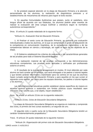 4. Se prestará especial atención en la etapa de Educación Primaria a la atención
    personalizada de los alumnos, la realización de diagnósticos precoces y el
    establecimiento de mecanismos de refuerzo para lograr el éxito escolar.

          5. En aquellas Comunidades Autónomas que posean, junto al castellano, otra
    lengua oficial de acuerdo con sus Estatutos, los alumnos podrán estar exentos de
    realizar la evaluación del área Lengua Cooficial y Literatura según la normativa
    autonómica correspondiente.”

    Once. El artículo 21 queda redactado de la siguiente forma:

         “Artículo 21. Evaluación final de Educación Primaria.

          1. Al finalizar el sexto curso de Educación Primaria, se realizará una evaluación
    individualizada a todos los alumnos, en la que se comprobará el grado de adquisición de
    la competencia en comunicación lingüística, de la competencia matemática y de las
    competencias básicas en ciencia y tecnología, así como el logro de los objetivos de la
    etapa.

         2. El Gobierno establecerá los criterios de evaluación y las características generales
    de las pruebas para todo el Sistema Educativo Español.

         3. La realización material de las pruebas corresponde a las Administraciones
    educativas competentes. Las pruebas serán aplicadas y calificadas por profesorado
    externo al centro.

          4. El resultado de la evaluación se expresará en niveles. El nivel obtenido por cada
    alumno se hará constar en un informe, que será entregado a los padres o tutores legales
    y que tendrá carácter informativo y orientador para los centros en los que los alumnos
    hayan cursado sexto curso de Educación Primaria y para aquellos en los que cursen el
    siguiente curso escolar, así como para los equipos docentes, los padres o tutores legales
    y los alumnos.

          Las Administraciones educativas podrán establecer planes específicos de mejora en
    aquellos centros públicos o sostenidos con fondos públicos cuyos resultados sean
    inferiores a los valores que, a tal objeto, hayan establecido."

    Doce. Se añade un artículo 23.bis con la siguiente redacción:

         “Artículo 23.bis. Ciclos de Educación Secundaria Obligatoria.

         La etapa de Educación Secundaria Obligatoria se organiza en materias y comprende
    dos ciclos, el primero de tres cursos escolares y el segundo de uno.

         El segundo ciclo o cuarto curso de la Educación Secundaria Obligatoria tendrá un
    carácter fundamentalmente propedéutico.”

    Trece. El artículo 24 queda redactado de la siguiente manera:

          “Artículo 24. Organización del primer ciclo de Educación Secundaria Obligatoria.
LOMCE versión 3 14/02/2013                                                                   17
 