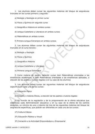 1. Los alumnos deben cursar las siguientes materias del bloque de asignaturas
    troncales en los cursos primero y segundo:

         a) Biología y Geología en primer curso

         b) Física y Química en segundo curso

         c) Geografía e Historia en ambos cursos

         d) Lengua Castellana y Literatura en ambos cursos

         e) Matemáticas en ambos cursos

         f) Primera Lengua Extranjera en ambos cursos

         2. Los alumnos deben cursar las siguientes materias del bloque de asignaturas
    troncales en el curso tercero:

         a) Biología y Geología

         b) Física y Química

         c) Geografía e Historia

         d) Lengua Castellana y Literatura

         e) Primera Lengua Extranjera

         f) Como materia de opción, deberán cursar bien Matemáticas orientadas a las
    enseñanzas académicas, o bien Matemáticas orientadas a las enseñanzas aplicadas, a
    elección de los padres o tutores legales o en su caso de los alumnos

        3. Los alumnos deben cursar las siguientes materias del bloque de asignaturas
    específicas en cada uno de los cursos:

         a) Educación Física

         b) Religión, o Valores Éticos, a elección de los padres o tutores legales

         c) En función de la regulación y de la programación de la oferta educativa que
    establezca cada Administración educativa y en su caso de la oferta de los centros
    docentes, un mínimo de una y máximo de tres de las siguientes materias del bloque de
    asignaturas específicas, que podrán ser diferentes en cada uno de los cursos:

         1º) Cultura Clásica

         2º) Educación Plástica y Visual

         3º) Iniciación a la Actividad Emprendedora y Empresarial


LOMCE versión 3 14/02/2013                                                           18
 