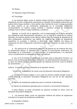 4º) Música

         5º) Segunda Lengua Extranjera

         6º) Tecnología

         4. Los alumnos deben cursar la materia Lengua Cooficial y Literatura el bloque de
    asignaturas de libre configuración autonómica en aquellas Comunidades Autónomas que
    posean dicha lengua cooficial, si bien podrán estar exentos de cursar o de ser evaluados
    de dicha materia en las condiciones establecidas en la normativa autonómica
    correspondiente. La materia Lengua Cooficial y Literatura recibirá un tratamiento
    análogo al de la materia Lengua Castellana y Literatura.

          Además, en función de la regulación y de la programación de la oferta educativa
    que establezca cada Administración educativa y en su caso de la oferta de los centros
    docentes, los alumnos podrán cursar alguna materia más en el bloque de asignaturas de
    libre configuración autonómica, que podrán ser materias del bloque de asignaturas
    específicas no cursadas, o materias a determinar. Estas materias del bloque de
    asignaturas de libre configuración autonómica podrán ser diferentes en cada uno de los
    cursos.

          5. Sin perjuicio de su tratamiento específico en algunas de las materias del ciclo,
    la comprensión lectora, la expresión oral y escrita, la comunicación audiovisual, las
    Tecnologías de la Información y la Comunicación, el emprendimiento y la educación
    cívica y constitucional se trabajarán en todas las materias.

         6. Con el fin de facilitar el tránsito del alumnado entre la Educación Primaria y el
    primer curso de Educación Secundaria Obligatoria, las Administraciones educativas y, en
    su caso, los centros docentes, podrán agrupar las materias del primer curso en ámbitos
    de conocimiento.”

    Catorce. El artículo 25 queda redactado de la siguiente manera:

          “Artículo 25. Organización de cuarto curso de Educación Secundaria Obligatoria.

         1. Los padres o tutores legales, o en su caso los alumnos, podrán escoger cursar el
    cuarto curso de la Educación Secundaria Obligatoria por una de las dos siguientes
    opciones:

         a) Opción de enseñanzas académicas para la iniciación al Bachillerato

         b) Opción de enseñanzas aplicadas para la iniciación a la Formación Profesional

        A estos efectos, no serán vinculantes las opciones cursadas en tercer curso de
    Educación Secundaria Obligatoria.

         2. Los alumnos deben cursar las siguientes materias del bloque de asignaturas
    troncales en la opción de enseñanzas académicas:

         a) Geografía e Historia
LOMCE versión 3 14/02/2013                                                                  19
 