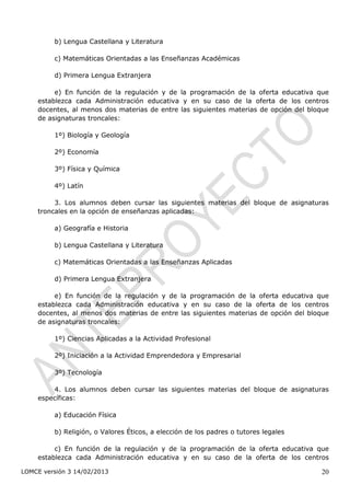 b) Lengua Castellana y Literatura

         c) Matemáticas Orientadas a las Enseñanzas Académicas

         d) Primera Lengua Extranjera

         e) En función de la regulación y de la programación de la oferta educativa que
    establezca cada Administración educativa y en su caso de la oferta de los centros
    docentes, al menos dos materias de entre las siguientes materias de opción del bloque
    de asignaturas troncales:

         1º) Biología y Geología

         2º) Economía

         3º) Física y Química

         4º) Latín

         3. Los alumnos deben cursar las siguientes materias del bloque de asignaturas
    troncales en la opción de enseñanzas aplicadas:

         a) Geografía e Historia

         b) Lengua Castellana y Literatura

         c) Matemáticas Orientadas a las Enseñanzas Aplicadas

         d) Primera Lengua Extranjera

         e) En función de la regulación y de la programación de la oferta educativa que
    establezca cada Administración educativa y en su caso de la oferta de los centros
    docentes, al menos dos materias de entre las siguientes materias de opción del bloque
    de asignaturas troncales:

         1º) Ciencias Aplicadas a la Actividad Profesional

         2º) Iniciación a la Actividad Emprendedora y Empresarial

         3º) Tecnología

        4. Los alumnos deben cursar las siguientes materias del bloque de asignaturas
    específicas:

         a) Educación Física

         b) Religión, o Valores Éticos, a elección de los padres o tutores legales

         c) En función de la regulación y de la programación de la oferta educativa que
    establezca cada Administración educativa y en su caso de la oferta de los centros

LOMCE versión 3 14/02/2013                                                            20
 