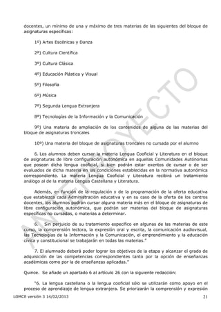 docentes, un mínimo de una y máximo de tres materias de las siguientes del bloque de
    asignaturas específicas:

         1º) Artes Escénicas y Danza

         2º) Cultura Científica

         3º) Cultura Clásica

         4º) Educación Plástica y Visual

         5º) Filosofía

         6º) Música

         7º) Segunda Lengua Extranjera

         8º) Tecnologías de la Información y la Comunicación

         9º) Una materia de ampliación de los contenidos de alguna de las materias del
    bloque de asignaturas troncales

         10º) Una materia del bloque de asignaturas troncales no cursada por el alumno

         6. Los alumnos deben cursar la materia Lengua Cooficial y Literatura en el bloque
    de asignaturas de libre configuración autonómica en aquellas Comunidades Autónomas
    que posean dicha lengua cooficial, si bien podrán estar exentos de cursar o de ser
    evaluados de dicha materia en las condiciones establecidas en la normativa autonómica
    correspondiente. La materia Lengua Cooficial y Literatura recibirá un tratamiento
    análogo al de la materia Lengua Castellana y Literatura.

          Además, en función de la regulación y de la programación de la oferta educativa
    que establezca cada Administración educativa y en su caso de la oferta de los centros
    docentes, los alumnos podrán cursar alguna materia más en el bloque de asignaturas de
    libre configuración autonómica, que podrán ser materias del bloque de asignaturas
    específicas no cursadas, o materias a determinar.

          6. Sin perjuicio de su tratamiento específico en algunas de las materias de este
    curso, la comprensión lectora, la expresión oral y escrita, la comunicación audiovisual,
    las Tecnologías de la Información y la Comunicación, el emprendimiento y la educación
    cívica y constitucional se trabajarán en todas las materias.”

        7. El alumnado deberá poder lograr los objetivos de la etapa y alcanzar el grado de
    adquisición de las competencias correspondientes tanto por la opción de enseñanzas
    académicas como por la de enseñanzas aplicadas.”

    Quince. Se añade un apartado 6 al artículo 26 con la siguiente redacción:

         “6. La lengua castellana o la lengua cooficial sólo se utilizarán como apoyo en el
    proceso de aprendizaje de lengua extranjera. Se priorizarán la comprensión y expresión
LOMCE versión 3 14/02/2013                                                               21
 