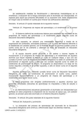 oral.

         Se establecerán medidas de flexibilización y alternativas metodológicas en la
    enseñanza y evaluación de la lengua extranjera para el alumnado con discapacidad, en
    especial para aquél que presenta dificultades en su expresión oral. Estas adaptaciones
    en ningún caso se tendrán en cuenta para minorar las calificaciones obtenidas.”

    Dieciséis. El artículo 27 queda redactado de la siguiente manera:

             “Artículo 27. Programas de mejora del aprendizaje y el rendimiento en el primer
    ciclo.

         1. El Gobierno definirá las condiciones básicas para establecer los requisitos de los
    programas de mejora del aprendizaje y el rendimiento desde segundo curso de
    Educación Secundaria Obligatoria.

          En este supuesto, se utilizará una metodología específica a través de la
    organización de contenidos, actividades prácticas y, en su caso, de materias diferente a
    la establecida con carácter general, con la finalidad de que los alumnos puedan cursar el
    cuarto curso por la vía ordinaria y obtengan el título de Graduado en Educación
    Secundaria Obligatoria.

         2. El equipo docente podrá proponer a los padres o tutores legales la
    incorporación a un programa de mejora del aprendizaje y el rendimiento de aquellos
    alumnos que hayan repetido al menos un curso en cualquier etapa, y que una vez
    cursado el primer curso de Educación Secundaria Obligatoria no estén en condiciones de
    promocionar al segundo curso, o que una vez cursado segundo curso no estén en
    condiciones de promocionar al tercero. El programa se desarrollará a lo largo de los
    cursos segundo y tercero en el primer supuesto, o sólo en tercer curso en el segundo
    supuesto.

         Aquellos alumnos que, habiendo cursado tercer curso de Educación Secundaria
    Obligatoria, no estén en condiciones de promocionar al cuarto curso, podrán
    incorporarse excepcionalmente a un programa de mejora del aprendizaje y el
    rendimiento para repetir tercer curso.

         3. Estos programas irán dirigidos preferentemente a aquellos alumnos que
    presenten dificultades relevantes de aprendizaje no imputables a falta de estudio o
    esfuerzo.

         4. Las Administraciones educativas garantizarán al alumnado con discapacidad que
    participe en estos programas la disposición de los recursos de apoyo que, con carácter
    general, se prevean para este alumnado en el Sistema Educativo Español.”

    Diecisiete. El artículo 28 queda redactado de la siguiente manera:

             “Artículo 28. Evaluación y promoción.

        1. La evaluación del proceso de aprendizaje del alumnado de la Educación
    Secundaria Obligatoria será continua y diferenciada según las distintas materias.
LOMCE versión 3 14/02/2013                                                                 22
 