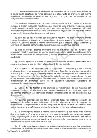 2. Las decisiones sobre la promoción del alumnado de un curso a otro, dentro de
    la etapa, serán adoptadas de forma colegiada por el conjunto de profesores del alumno
    respectivo, atendiendo al logro de los objetivos y al grado de adquisición de las
    competencias correspondientes.

         Los alumnos promocionarán de curso cuando hayan superado todas las materias
    cursadas o tengan evaluación negativa en dos materias como máximo, y repetirán curso
    cuando tengan evaluación negativa en tres o más materias. De forma excepcional, podrá
    autorizarse la promoción de un alumno con evaluación negativa en tres materias cuando
    se den conjuntamente las siguientes condiciones:

          a) que dos de las materias con evaluación negativa no sean simultáneamente
    Lengua Castellana y Literatura, y Matemáticas. A estos efectos, la materia Lengua
    Cooficial y Literatura tendrá la misma consideración que la materia Lengua Castellana y
    Literatura en aquellas Comunidades Autónomas que posean lengua cooficial

         b) que el equipo docente considere que la naturaleza de las materias con
    evaluación negativa no impide al alumno seguir con éxito el curso siguiente, que tiene
    expectativas favorables de recuperación y que la promoción beneficiará su evolución
    académica

        c) y que se apliquen al alumno las medidas de atención educativa propuestas en el
    consejo orientador al que se refiere el apartado 7 de este artículo

          A los efectos de este apartado, sólo se computarán las materias que como mínimo
    el alumno debe cursar en cada uno de los bloques. Además, en relación con aquellos
    alumnos que cursen Lengua Cooficial y Literatura, sólo se computará una materia en el
    bloque de asignaturas de libre configuración autonómica, con independencia de que
    dichos alumnos puedan cursar más materias de dicho bloque. Las materias con la misma
    denominación en diferentes cursos de la Educación Secundaria Obligatoria se
    considerarán como materias distintas.

         3. Con el fin de facilitar a los alumnos la recuperación de las materias con
    evaluación negativa, las Administraciones educativas regularán las condiciones para que
    los centros organicen las oportunas pruebas extraordinarias en las condiciones que
    determinen.

         4. Quienes promocionen sin haber superado todas las materias seguirán los
    programas de refuerzo que establezca el equipo docente y deberán superar las
    evaluaciones correspondientes a dichos programas de refuerzo. Esta circunstancia será
    tenida en cuenta a los efectos de promoción previstos en los apartados anteriores.

         5. El alumno podrá repetir el mismo curso una sola vez y dos veces como máximo
    dentro de la etapa. Cuando esta segunda repetición deba producirse en tercero o cuarto
    curso, se prolongará un año el límite de edad al que se refiere el apartado 2 del artículo
    4. Excepcionalmente, un alumno podrá repetir una segunda vez en cuarto curso si no ha
    repetido en los cursos anteriores de la etapa.

          6. En todo caso, las repeticiones se establecerán de manera que las condiciones
    curriculares se adapten a las necesidades del alumno y estén orientadas a la superación
LOMCE versión 3 14/02/2013                                                                 23
 