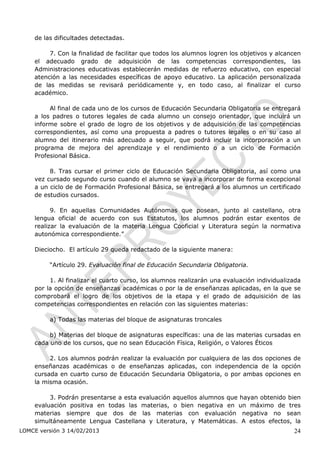 de las dificultades detectadas.

         7. Con la finalidad de facilitar que todos los alumnos logren los objetivos y alcancen
    el adecuado grado de adquisición de las competencias correspondientes, las
    Administraciones educativas establecerán medidas de refuerzo educativo, con especial
    atención a las necesidades específicas de apoyo educativo. La aplicación personalizada
    de las medidas se revisará periódicamente y, en todo caso, al finalizar el curso
    académico.

         Al final de cada uno de los cursos de Educación Secundaria Obligatoria se entregará
    a los padres o tutores legales de cada alumno un consejo orientador, que incluirá un
    informe sobre el grado de logro de los objetivos y de adquisición de las competencias
    correspondientes, así como una propuesta a padres o tutores legales o en su caso al
    alumno del itinerario más adecuado a seguir, que podrá incluir la incorporación a un
    programa de mejora del aprendizaje y el rendimiento o a un ciclo de Formación
    Profesional Básica.

         8. Tras cursar el primer ciclo de Educación Secundaria Obligatoria, así como una
    vez cursado segundo curso cuando el alumno se vaya a incorporar de forma excepcional
    a un ciclo de de Formación Profesional Básica, se entregará a los alumnos un certificado
    de estudios cursados.

          9. En aquellas Comunidades Autónomas que posean, junto al castellano, otra
    lengua oficial de acuerdo con sus Estatutos, los alumnos podrán estar exentos de
    realizar la evaluación de la materia Lengua Cooficial y Literatura según la normativa
    autonómica correspondiente.”

    Dieciocho. El artículo 29 queda redactado de la siguiente manera:

         “Artículo 29. Evaluación final de Educación Secundaria Obligatoria.

         1. Al finalizar el cuarto curso, los alumnos realizarán una evaluación individualizada
    por la opción de enseñanzas académicas o por la de enseñanzas aplicadas, en la que se
    comprobará el logro de los objetivos de la etapa y el grado de adquisición de las
    competencias correspondientes en relación con las siguientes materias:

         a) Todas las materias del bloque de asignaturas troncales

         b) Materias del bloque de asignaturas específicas: una de las materias cursadas en
    cada uno de los cursos, que no sean Educación Física, Religión, o Valores Éticos

         2. Los alumnos podrán realizar la evaluación por cualquiera de las dos opciones de
    enseñanzas académicas o de enseñanzas aplicadas, con independencia de la opción
    cursada en cuarto curso de Educación Secundaria Obligatoria, o por ambas opciones en
    la misma ocasión.

         3. Podrán presentarse a esta evaluación aquellos alumnos que hayan obtenido bien
    evaluación positiva en todas las materias, o bien negativa en un máximo de tres
    materias siempre que dos de las materias con evaluación negativa no sean
    simultáneamente Lengua Castellana y Literatura, y Matemáticas. A estos efectos, la
LOMCE versión 3 14/02/2013                                                                  24
 