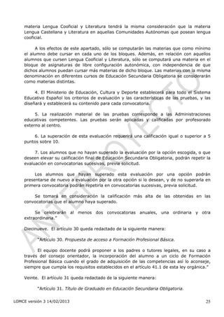 materia Lengua Cooficial y Literatura tendrá la misma consideración que la materia
    Lengua Castellana y Literatura en aquellas Comunidades Autónomas que posean lengua
    cooficial.

          A los efectos de este apartado, sólo se computarán las materias que como mínimo
    el alumno debe cursar en cada uno de los bloques. Además, en relación con aquellos
    alumnos que cursen Lengua Cooficial y Literatura, sólo se computará una materia en el
    bloque de asignaturas de libre configuración autonómica, con independencia de que
    dichos alumnos puedan cursar más materias de dicho bloque. Las materias con la misma
    denominación en diferentes cursos de Educación Secundaria Obligatoria se considerarán
    como materias distintas.

         4. El Ministerio de Educación, Cultura y Deporte establecerá para todo el Sistema
    Educativo Español los criterios de evaluación y las características de las pruebas, y las
    diseñará y establecerá su contenido para cada convocatoria.

         5. La realización material de las pruebas corresponde a las Administraciones
    educativas competentes. Las pruebas serán aplicadas y calificadas por profesorado
    externo al centro.

        6. La superación de esta evaluación requerirá una calificación igual o superior a 5
    puntos sobre 10.

         7. Los alumnos que no hayan superado la evaluación por la opción escogida, o que
    deseen elevar su calificación final de Educación Secundaria Obligatoria, podrán repetir la
    evaluación en convocatorias sucesivas, previa solicitud.

         Los alumnos que hayan superado esta evaluación por una opción podrán
    presentarse de nuevo a evaluación por la otra opción si lo desean, y de no superarla en
    primera convocatoria podrán repetirla en convocatorias sucesivas, previa solicitud.

        Se tomará en consideración la calificación más alta de las obtenidas en las
    convocatorias que el alumno haya superado.

         Se celebrarán al menos dos convocatorias anuales, una ordinaria y otra
    extraordinaria.”

    Diecinueve. El artículo 30 queda redactado de la siguiente manera:

           “Artículo 30. Propuesta de acceso a Formación Profesional Básica.

          El equipo docente podrá proponer a los padres o tutores legales, en su caso a
    través del consejo orientador, la incorporación del alumno a un ciclo de Formación
    Profesional Básica cuando el grado de adquisición de las competencias así lo aconseje,
    siempre que cumpla los requisitos establecidos en el artículo 41.1 de esta ley orgánica.”

    Veinte. El artículo 31 queda redactado de la siguiente manera:

           “Artículo 31. Título de Graduado en Educación Secundaria Obligatoria.


LOMCE versión 3 14/02/2013                                                                 25
 