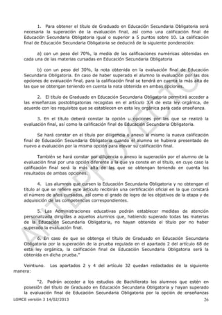 1. Para obtener el título de Graduado en Educación Secundaria Obligatoria será
    necesaria la superación de la evaluación final, así como una calificación final de
    Educación Secundaria Obligatoria igual o superior a 5 puntos sobre 10. La calificación
    final de Educación Secundaria Obligatoria se deducirá de la siguiente ponderación:

          a) con un peso del 70%, la media de las calificaciones numéricas obtenidas en
    cada una de las materias cursadas en Educación Secundaria Obligatoria

          b) con un peso del 30%, la nota obtenida en la evaluación final de Educación
    Secundaria Obligatoria. En caso de haber superado el alumno la evaluación por las dos
    opciones de evaluación final, para la calificación final se tendrá en cuenta la más alta de
    las que se obtengan teniendo en cuenta la nota obtenida en ambas opciones.

          2. El título de Graduado en Educación Secundaria Obligatoria permitirá acceder a
    las enseñanzas postobligatorias recogidas en el artículo 3.4 de esta ley orgánica, de
    acuerdo con los requisitos que se establecen en esta ley orgánica para cada enseñanza.

          3. En el título deberá constar la opción u opciones por las que se realizó la
    evaluación final, así como la calificación final de Educación Secundaria Obligatoria.

           Se hará constar en el título por diligencia o anexo al mismo la nueva calificación
    final de Educación Secundaria Obligatoria cuando el alumno se hubiera presentado de
    nuevo a evaluación por la misma opción para elevar su calificación final.

            También se hará constar por diligencia o anexo la superación por el alumno de la
    evaluación final por una opción diferente a la que ya conste en el título, en cuyo caso la
    calificación final será la más alta de las que se obtengan teniendo en cuenta los
    resultados de ambas opciones.

           4. Los alumnos que cursen la Educación Secundaria Obligatoria y no obtengan el
    título al que se refiere este artículo recibirán una certificación oficial en la que constará
    el número de años cursados, así como el grado de logro de los objetivos de la etapa y de
    adquisición de las competencias correspondientes.

          5. Las Administraciones educativas podrán establecer medidas de atención
    personalizada dirigidas a aquellos alumnos que, habiendo superado todas las materias
    de la Educación Secundaria Obligatoria, no hayan obtenido el título por no haber
    superado la evaluación final.

          6. En caso de que se obtenga el título de Graduado en Educación Secundaria
    Obligatoria por la superación de la prueba regulada en el apartado 2 del artículo 68 de
    esta ley orgánica, la calificación final de Educación Secundaria Obligatoria será la
    obtenida en dicha prueba.”

    Veintiuno.   Los apartados 2 y 4 del artículo 32 quedan redactados de la siguiente
manera:

          “2. Podrán acceder a los estudios de Bachillerato los alumnos que estén en
    posesión del título de Graduado en Educación Secundaria Obligatoria y hayan superado
    la evaluación final de Educación Secundaria Obligatoria por la opción de enseñanzas
LOMCE versión 3 14/02/2013                                                                    26
 