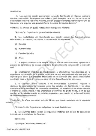 académicas.

           4. Los alumnos podrán permanecer cursando Bachillerato en régimen ordinario
    durante cuatro años. Sin superar este máximo, podrán repetir cada uno de los cursos de
    Bachillerato una sola vez como máximo, si bien excepcionalmente podrán repetir uno de
    los cursos una segunda vez, previo informe favorable del equipo docente.”

    Veintidós. El artículo 34 queda redactado de la siguiente manera:

         “Artículo 34. Organización general del Bachillerato.

        1. Las modalidades del Bachillerato que podrán ofrecer las Administraciones
    educativas y, en su caso, los centros docentes serán las siguientes:

         a)   Ciencias

         b)   Humanidades

         c)   Ciencias Sociales

         d)   Artes

          2. La lengua castellana o la lengua cooficial sólo se utilizarán como apoyo en el
    proceso de aprendizaje de lengua extranjera. Se priorizarán la comprensión y expresión
    oral.

         Se establecerán medidas de flexibilización y alternativas metodológicas en la
    enseñanza y evaluación de la lengua extranjera para el alumnado con discapacidad, en
    especial para aquél que presenta dificultades en su expresión oral. Estas adaptaciones
    en ningún caso se tendrán en cuenta para minorar las calificaciones obtenidas.

          3. El Gobierno, previa consulta a las Comunidades Autónomas, regulará el
    régimen de reconocimiento recíproco entre los estudios de Bachillerato y los ciclos
    formativos de grado medio de Formación Profesional, las Enseñanzas de Artes Plásticas
    y Diseño de grado medio, y las Enseñanzas Deportivas de grado medio, a fin de que
    puedan ser tenidos en cuenta los estudios superados, aun cuando no se haya alcanzado
    la titulación correspondiente.”

    Veintitrés.   Se añade un nuevo artículo 34.bis, que queda redactado de la siguiente
manera:

         “Artículo 34.bis. Organización del primer curso de Bachillerato.

         1. Los alumnos deben cursar las siguientes materias del bloque de asignaturas
    troncales en la modalidad de Ciencias:

         a) Filosofía

         b) Lengua Castellana y Literatura I


LOMCE versión 3 14/02/2013                                                              27
 