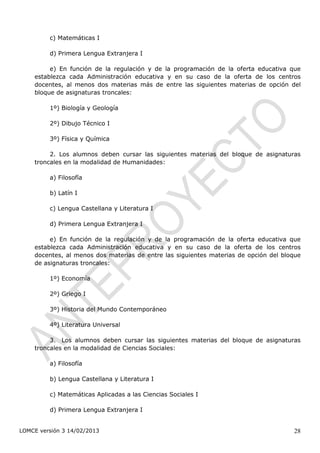 c) Matemáticas I

         d) Primera Lengua Extranjera I

         e) En función de la regulación y de la programación de la oferta educativa que
    establezca cada Administración educativa y en su caso de la oferta de los centros
    docentes, al menos dos materias más de entre las siguientes materias de opción del
    bloque de asignaturas troncales:

         1º) Biología y Geología

         2º) Dibujo Técnico I

         3º) Física y Química

         2. Los alumnos deben cursar las siguientes materias del bloque de asignaturas
    troncales en la modalidad de Humanidades:

         a) Filosofía

         b) Latín I

         c) Lengua Castellana y Literatura I

         d) Primera Lengua Extranjera I

         e) En función de la regulación y de la programación de la oferta educativa que
    establezca cada Administración educativa y en su caso de la oferta de los centros
    docentes, al menos dos materias de entre las siguientes materias de opción del bloque
    de asignaturas troncales:

         1º) Economía

         2º) Griego I

         3º) Historia del Mundo Contemporáneo

         4º) Literatura Universal

         3. Los alumnos deben cursar las siguientes materias del bloque de asignaturas
    troncales en la modalidad de Ciencias Sociales:

         a) Filosofía

         b) Lengua Castellana y Literatura I

         c) Matemáticas Aplicadas a las Ciencias Sociales I

         d) Primera Lengua Extranjera I


LOMCE versión 3 14/02/2013                                                            28
 