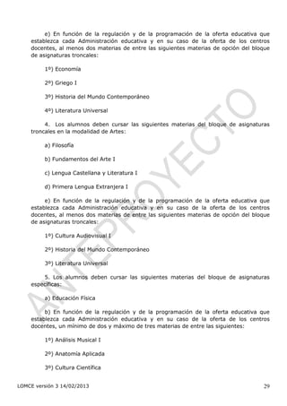 e) En función de la regulación y de la programación de la oferta educativa que
    establezca cada Administración educativa y en su caso de la oferta de los centros
    docentes, al menos dos materias de entre las siguientes materias de opción del bloque
    de asignaturas troncales:

         1º) Economía

         2º) Griego I

         3º) Historia del Mundo Contemporáneo

         4º) Literatura Universal

         4. Los alumnos deben cursar las siguientes materias del bloque de asignaturas
    troncales en la modalidad de Artes:

         a) Filosofía

         b) Fundamentos del Arte I

         c) Lengua Castellana y Literatura I

         d) Primera Lengua Extranjera I

         e) En función de la regulación y de la programación de la oferta educativa que
    establezca cada Administración educativa y en su caso de la oferta de los centros
    docentes, al menos dos materias de entre las siguientes materias de opción del bloque
    de asignaturas troncales:

         1º) Cultura Audiovisual I

         2º) Historia del Mundo Contemporáneo

         3º) Literatura Universal

        5. Los alumnos deben cursar las siguientes materias del bloque de asignaturas
    específicas:

         a) Educación Física

         b) En función de la regulación y de la programación de la oferta educativa que
    establezca cada Administración educativa y en su caso de la oferta de los centros
    docentes, un mínimo de dos y máximo de tres materias de entre las siguientes:

         1º) Análisis Musical I

         2º) Anatomía Aplicada

         3º) Cultura Científica


LOMCE versión 3 14/02/2013                                                            29
 