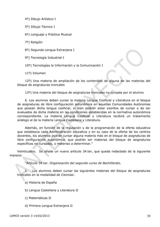 4º) Dibujo Artístico I

         5º) Dibujo Técnico I

         6º) Lenguaje y Práctica Musical

         7º) Religión

         8º) Segunda Lengua Extranjera I

         9º) Tecnología Industrial I

         10º) Tecnologías la Información y la Comunicación I

         11º) Volumen

         12º) Una materia de ampliación de los contenidos de alguna de las materias del
    bloque de asignaturas troncales

         13º) Una materia del bloque de asignaturas troncales no cursada por el alumno

         6. Los alumnos deben cursar la materia Lengua Cooficial y Literatura en el bloque
    de asignaturas de libre configuración autonómica en aquellas Comunidades Autónomas
    que posean dicha lengua cooficial, si bien podrán estar exentos de cursar o de ser
    evaluados de dicha materia en las condiciones establecidas en la normativa autonómica
    correspondiente. La materia Lengua Cooficial y Literatura recibirá un tratamiento
    análogo al de la materia Lengua Castellana y Literatura.

          Además, en función de la regulación y de la programación de la oferta educativa
    que establezca cada Administración educativa y en su caso de la oferta de los centros
    docentes, los alumnos podrán cursar alguna materia más en el bloque de asignaturas de
    libre configuración autonómica, que podrán ser materias del bloque de asignaturas
    específicas no cursadas, o materias a determinar.”

    Veinticuatro. Se añade un nuevo artículo 34.ter, que queda redactado de la siguiente
manera:

         “Artículo 34.ter. Organización del segundo curso de Bachillerato.

         1. Los alumnos deben cursar las siguientes materias del bloque de asignaturas
    troncales en la modalidad de Ciencias:

         a) Historia de España

         b) Lengua Castellana y Literatura II

         c) Matemáticas II

         d) Primera Lengua Extranjera II


LOMCE versión 3 14/02/2013                                                               30
 