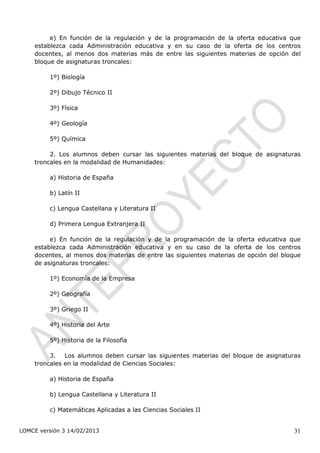 e) En función de la regulación y de la programación de la oferta educativa que
    establezca cada Administración educativa y en su caso de la oferta de los centros
    docentes, al menos dos materias más de entre las siguientes materias de opción del
    bloque de asignaturas troncales:

         1º) Biología

         2º) Dibujo Técnico II

         3º) Física

         4º) Geología

         5º) Química

         2. Los alumnos deben cursar las siguientes materias del bloque de asignaturas
    troncales en la modalidad de Humanidades:

         a) Historia de España

         b) Latín II

         c) Lengua Castellana y Literatura II

         d) Primera Lengua Extranjera II

         e) En función de la regulación y de la programación de la oferta educativa que
    establezca cada Administración educativa y en su caso de la oferta de los centros
    docentes, al menos dos materias de entre las siguientes materias de opción del bloque
    de asignaturas troncales:

         1º) Economía de la Empresa

         2º) Geografía

         3º) Griego II

         4º) Historia del Arte

         5º) Historia de la Filosofía

         3. Los alumnos deben cursar las siguientes materias del bloque de asignaturas
    troncales en la modalidad de Ciencias Sociales:

         a) Historia de España

         b) Lengua Castellana y Literatura II

         c) Matemáticas Aplicadas a las Ciencias Sociales II


LOMCE versión 3 14/02/2013                                                            31
 