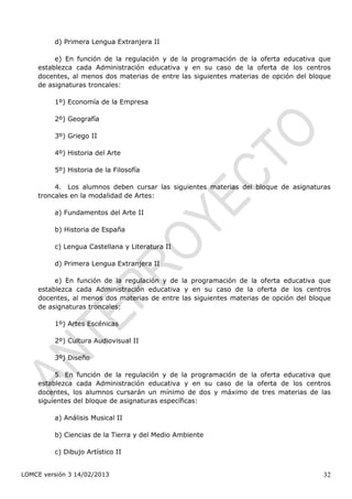 d) Primera Lengua Extranjera II

         e) En función de la regulación y de la programación de la oferta educativa que
    establezca cada Administración educativa y en su caso de la oferta de los centros
    docentes, al menos dos materias de entre las siguientes materias de opción del bloque
    de asignaturas troncales:

         1º) Economía de la Empresa

         2º) Geografía

         3º) Griego II

         4º) Historia del Arte

         5º) Historia de la Filosofía

         4. Los alumnos deben cursar las siguientes materias del bloque de asignaturas
    troncales en la modalidad de Artes:

         a) Fundamentos del Arte II

         b) Historia de España

         c) Lengua Castellana y Literatura II

         d) Primera Lengua Extranjera II

         e) En función de la regulación y de la programación de la oferta educativa que
    establezca cada Administración educativa y en su caso de la oferta de los centros
    docentes, al menos dos materias de entre las siguientes materias de opción del bloque
    de asignaturas troncales:

         1º) Artes Escénicas

         2º) Cultura Audiovisual II

         3º) Diseño

         5. En función de la regulación y de la programación de la oferta educativa que
    establezca cada Administración educativa y en su caso de la oferta de los centros
    docentes, los alumnos cursarán un mínimo de dos y máximo de tres materias de las
    siguientes del bloque de asignaturas específicas:

         a) Análisis Musical II

         b) Ciencias de la Tierra y del Medio Ambiente

         c) Dibujo Artístico II


LOMCE versión 3 14/02/2013                                                            32
 