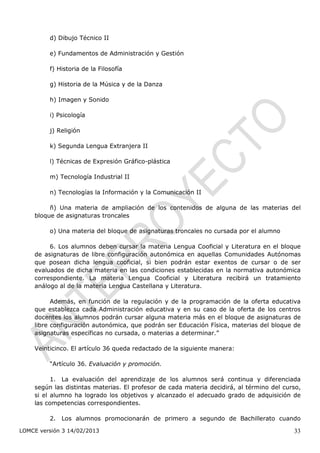 d) Dibujo Técnico II

         e) Fundamentos de Administración y Gestión

         f) Historia de la Filosofía

         g) Historia de la Música y de la Danza

         h) Imagen y Sonido

         i) Psicología

         j) Religión

         k) Segunda Lengua Extranjera II

         l) Técnicas de Expresión Gráfico-plástica

         m) Tecnología Industrial II

         n) Tecnologías la Información y la Comunicación II

         ñ) Una materia de ampliación de los contenidos de alguna de las materias del
    bloque de asignaturas troncales

         o) Una materia del bloque de asignaturas troncales no cursada por el alumno

         6. Los alumnos deben cursar la materia Lengua Cooficial y Literatura en el bloque
    de asignaturas de libre configuración autonómica en aquellas Comunidades Autónomas
    que posean dicha lengua cooficial, si bien podrán estar exentos de cursar o de ser
    evaluados de dicha materia en las condiciones establecidas en la normativa autonómica
    correspondiente. La materia Lengua Cooficial y Literatura recibirá un tratamiento
    análogo al de la materia Lengua Castellana y Literatura.

          Además, en función de la regulación y de la programación de la oferta educativa
    que establezca cada Administración educativa y en su caso de la oferta de los centros
    docentes los alumnos podrán cursar alguna materia más en el bloque de asignaturas de
    libre configuración autonómica, que podrán ser Educación Física, materias del bloque de
    asignaturas específicas no cursada, o materias a determinar.”

    Veinticinco. El artículo 36 queda redactado de la siguiente manera:

         “Artículo 36. Evaluación y promoción.

          1. La evaluación del aprendizaje de los alumnos será continua y diferenciada
    según las distintas materias. El profesor de cada materia decidirá, al término del curso,
    si el alumno ha logrado los objetivos y alcanzado el adecuado grado de adquisición de
    las competencias correspondientes.

         2. Los alumnos promocionarán de primero a segundo de Bachillerato cuando

LOMCE versión 3 14/02/2013                                                                33
 
