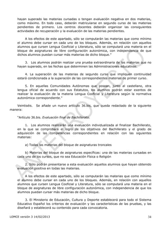 hayan superado las materias cursadas o tengan evaluación negativa en dos materias,
     como máximo. En todo caso, deberán matricularse en segundo curso de las materias
     pendientes de primero. Los centros docentes deberán organizar las consiguientes
     actividades de recuperación y la evaluación de las materias pendientes.

           A los efectos de este apartado, sólo se computarán las materias que como mínimo
     el alumno debe cursar en cada uno de los bloques. Además, en relación con aquellos
     alumnos que cursen Lengua Cooficial y Literatura, sólo se computará una materia en el
     bloque de asignaturas de libre configuración autonómica, con independencia de que
     dichos alumnos puedan cursar más materias de dicho bloque.”

         3. Los alumnos podrán realizar una prueba extraordinaria de las materias que no
     hayan superado, en las fechas que determinen las Administraciones educativas.

          4. La superación de las materias de segundo curso que impliquen continuidad
     estará condicionada a la superación de las correspondientes materias de primer curso.

           5. En aquellas Comunidades Autónomas que posean, junto al castellano, otra
     lengua oficial de acuerdo con sus Estatutos, los alumnos podrán estar exentos de
     realizar la evaluación de la materia Lengua Cooficial y Literatura según la normativa
     autonómica correspondiente.”

    Veintiséis.   Se añade un nuevo artículo 36.bis, que queda redactado de la siguiente
manera:

     “Artículo 36.bis. Evaluación final de Bachillerato.

          1. Los alumnos realizarán una evaluación individualizada al finalizar Bachillerato,
     en la que se comprobará el logro de los objetivos del Bachillerato y el grado de
     adquisición de las competencias correspondientes en relación con las siguientes
     materias:

          a) Todas las materias del bloque de asignaturas troncales

          b) Materias del bloque de asignaturas específicas: una de las materias cursadas en
     cada uno de los cursos, que no sea Educación Física o Religión

          2. Sólo podrán presentarse a esta evaluación aquellos alumnos que hayan obtenido
     evaluación positiva en todas las materias.

           A los efectos de este apartado, sólo se computarán las materias que como mínimo
     el alumno debe cursar en cada uno de los bloques. Además, en relación con aquellos
     alumnos que cursen Lengua Cooficial y Literatura, sólo se computará una materia en el
     bloque de asignaturas de libre configuración autonómica, con independencia de que los
     alumnos puedan cursar más materias de dicho bloque.

          3. El Ministerio de Educación, Cultura y Deporte establecerá para todo el Sistema
     Educativo Español los criterios de evaluación y las características de las pruebas, y las
     diseñará y establecerá su contenido para cada convocatoria.

LOMCE versión 3 14/02/2013                                                                 34
 