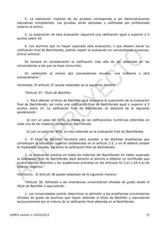 4. La realización material de las pruebas corresponde a las Administraciones
    educativas competentes. Las pruebas serán aplicadas y calificadas por profesorado
    externo al centro.

        5. La superación de esta evaluación requerirá una calificación igual o superior a 5
    puntos sobre 10.

           6. Los alumnos que no hayan superado esta evaluación, o que deseen elevar su
    calificación final de Bachillerato, podrán repetir la evaluación en convocatorias sucesivas,
    previa solicitud.

        Se tomará en consideración la calificación más alta de las obtenidas en las
    convocatorias a las que se haya concurrido.

         Se celebrarán al menos dos convocatorias anuales, una ordinaria y otra
    extraordinaria.”

    Veintisiete. El artículo 37 queda redactado de la siguiente manera:

         “Artículo 37. Título de Bachiller.

           1. Para obtener el título de Bachiller será necesaria la superación de la evaluación
    final de Bachillerato, así como una calificación final de Bachillerato igual o superior a 5
    puntos sobre 10. La calificación final de Bachillerato se deducirá de la siguiente
    ponderación:

          a) con un peso del 60%, la media de las calificaciones numéricas obtenidas en
    cada una de las materias cursadas en Bachillerato

           b) con un peso del 40%, la nota obtenida en la evaluación final de Bachillerato

         2. El título de Bachiller facultará para acceder a las distintas enseñanzas que
    constituyen la educación superior establecidas en el artículo 3.5, y en él deberá constar
    la modalidad cursada, así como la calificación final de Bachillerato.

          3. La evaluación positiva en todas las materias del Bachillerato sin haber superado
    la evaluación final de Bachillerato dará derecho al alumno a obtener un certificado que
    surtirá efectos laborales y los académicos previstos en los artículos 41.3.a) y 64.4.a) de
    esta ley orgánica.”

    Veintiocho. El artículo 38 queda redactado de la siguiente manera:

          “Artículo 38. Admisión a las enseñanzas universitarias oficiales de grado desde el
    título de Bachiller o equivalente.

          1. Las Universidades podrán determinar la admisión a las enseñanzas universitarias
    oficiales de grado de alumnos que hayan obtenido el título de Bachiller o equivalente
    exclusivamente por el criterio de la calificación final obtenida en el Bachillerato.



LOMCE versión 3 14/02/2013                                                                   35
 