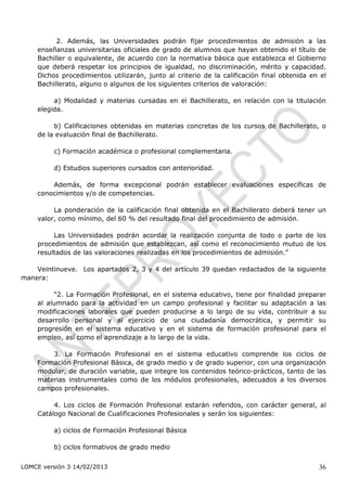 2. Además, las Universidades podrán fijar procedimientos de admisión a las
    enseñanzas universitarias oficiales de grado de alumnos que hayan obtenido el título de
    Bachiller o equivalente, de acuerdo con la normativa básica que establezca el Gobierno
    que deberá respetar los principios de igualdad, no discriminación, mérito y capacidad.
    Dichos procedimientos utilizarán, junto al criterio de la calificación final obtenida en el
    Bachillerato, alguno o algunos de los siguientes criterios de valoración:

         a) Modalidad y materias cursadas en el Bachillerato, en relación con la titulación
    elegida.

         b) Calificaciones obtenidas en materias concretas de los cursos de Bachillerato, o
    de la evaluación final de Bachillerato.

         c) Formación académica o profesional complementaria.

         d) Estudios superiores cursados con anterioridad.

        Además, de forma excepcional podrán establecer evaluaciones específicas de
    conocimientos y/o de competencias.

         La ponderación de la calificación final obtenida en el Bachillerato deberá tener un
    valor, como mínimo, del 60 % del resultado final del procedimiento de admisión.

         Las Universidades podrán acordar la realización conjunta de todo o parte de los
    procedimientos de admisión que establezcan, así como el reconocimiento mutuo de los
    resultados de las valoraciones realizadas en los procedimientos de admisión.”

    Veintinueve. Los apartados 2, 3 y 4 del artículo 39 quedan redactados de la siguiente
manera:

         “2. La Formación Profesional, en el sistema educativo, tiene por finalidad preparar
    al alumnado para la actividad en un campo profesional y facilitar su adaptación a las
    modificaciones laborales que pueden producirse a lo largo de su vida, contribuir a su
    desarrollo personal y al ejercicio de una ciudadanía democrática, y permitir su
    progresión en el sistema educativo y en el sistema de formación profesional para el
    empleo, así como el aprendizaje a lo largo de la vida.

        3. La Formación Profesional en el sistema educativo comprende los ciclos de
    Formación Profesional Básica, de grado medio y de grado superior, con una organización
    modular, de duración variable, que integre los contenidos teórico-prácticos, tanto de las
    materias instrumentales como de los módulos profesionales, adecuados a los diversos
    campos profesionales.

         4. Los ciclos de Formación Profesional estarán referidos, con carácter general, al
    Catálogo Nacional de Cualificaciones Profesionales y serán los siguientes:

         a) ciclos de Formación Profesional Básica

         b) ciclos formativos de grado medio


LOMCE versión 3 14/02/2013                                                                  36
 