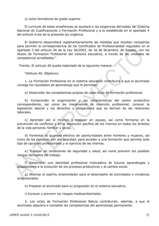 c) ciclos formativos de grado superior

         El currículo de estas enseñanzas se ajustará a las exigencias derivadas del Sistema
    Nacional de Cualificaciones y Formación Profesional y a lo establecido en el apartado 4
    del artículo 6.bis de la presente ley orgánica.

          El Gobierno desarrollará reglamentariamente las medidas que resulten necesarias
    para permitir la correspondencia de los Certificados de Profesionalidad regulados en el
    apartado 3 del artículo 26 de la Ley 56/2003, de 16 de diciembre, de Empleo, con los
    títulos de Formación Profesional del sistema educativo, a través de las unidades de
    competencia acreditadas.”

      Treinta. El artículo 40 queda redactado de la siguiente manera:

         “Artículo 40. Objetivos.

         1. La Formación Profesional en el sistema educativo contribuirá a que el alumnado
    consiga los resultados de aprendizaje que le permitan:

         a) Desarrollar las competencias propias de cada título de formación profesional.

          b) Comprender la organización y las características del sector productivo
    correspondiente, así como los mecanismos de inserción profesional; conocer la
    legislación laboral y los derechos y obligaciones que se derivan de las relaciones
    laborales.

         c) Aprender por sí mismos y trabajar en equipo, así como formarse en la
    prevención de conflictos y en la resolución pacífica de los mismos en todos los ámbitos
    de la vida personal, familiar y social.

          d) Fomentar la igualdad efectiva de oportunidades entre hombres y mujeres, así
    como de las personas con discapacidad, para acceder a una formación que permita todo
    tipo de opciones profesionales y el ejercicio de las mismas.

         e) Trabajar en condiciones de seguridad y salud, así como prevenir los posibles
    riesgos derivados del trabajo.

        f) Desarrollar una identidad profesional motivadora de futuros aprendizajes y
    adaptaciones a la evolución de los procesos productivos y al cambio social.

        g) Afianzar el espíritu emprendedor para el desempeño de actividades e iniciativas
    empresariales.

         h) Preparar al alumnado para su progresión en el sistema educativo.

         i) Conocer y prevenir los riesgos medioambientales.

        2. Los ciclos de Formación Profesional Básica contribuirán, además, a que el
    alumnado adquiera o complete las competencias del aprendizaje permanente.


LOMCE versión 3 14/02/2013                                                                  37
 