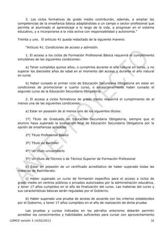 3. Los ciclos formativos de grado medio contribuirán, además, a ampliar las
    competencias de la enseñanza básica adaptándolas a un campo o sector profesional que
    permita al alumnado el aprendizaje a lo largo de la vida, a progresar en el sistema
    educativo, y a incorporarse a la vida activa con responsabilidad y autonomía.”

    Treinta y uno. El artículo 41 queda redactado de la siguiente manera:

         “Artículo 41. Condiciones de acceso y admisión.

         1. El acceso a los ciclos de Formación Profesional Básica requerirá el cumplimiento
    simultáneo de las siguientes condiciones:

         a) Tener cumplidos quince años, o cumplirlos durante el año natural en curso, y no
    superar los diecisiete años de edad en el momento del acceso o durante el año natural
    en curso

         b) Haber cursado el primer ciclo de Educación Secundaria Obligatoria sin estar en
    condiciones de promocionar a cuarto curso, o excepcionalmente haber cursado el
    segundo curso de la Educación Secundaria Obligatoria.

        2. El acceso a ciclos formativos de grado medio requerirá el cumplimiento de al
    menos una de las siguientes condiciones:

         a) Estar en posesión de al menos uno de los siguientes títulos:

         1º) Título de Graduado en Educación Secundaria Obligatoria, siempre que el
    alumno haya superado la evaluación final de Educación Secundaria Obligatoria por la
    opción de enseñanzas aplicadas

         2º) Título Profesional Básico

         3º) Título de Bachiller

         4º) Un título universitario

         5º) Un título de Técnico o de Técnico Superior de Formación Profesional

        b) Estar en posesión de un certificado acreditativo de haber superado todas las
    materias de Bachillerato.

         c) Haber superado un curso de formación específico para el acceso a ciclos de
    grado medio en centros públicos o privados autorizados por la administración educativa,
    y tener 17 años cumplidos en el año de finalización del curso. Las materias del curso y
    sus características básicas serán reguladas por el Gobierno.

         d) Haber superado una prueba de acceso de acuerdo con los criterios establecidos
    por el Gobierno, y tener 17 años cumplidos en el año de realización de dicha prueba.

         Las pruebas y cursos indicados en los párrafos anteriores deberán permitir
    acreditar los conocimientos y habilidades suficientes para cursar con aprovechamiento
LOMCE versión 3 14/02/2013                                                               38
 