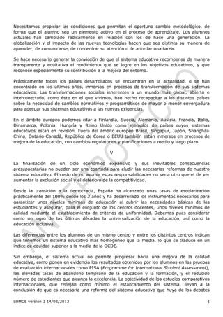 Necesitamos propiciar las condiciones que permitan el oportuno cambio metodológico, de
forma que el alumno sea un elemento activo en el proceso de aprendizaje. Los alumnos
actuales han cambiado radicalmente en relación con los de hace una generación. La
globalización y el impacto de las nuevas tecnologías hacen que sea distinta su manera de
aprender, de comunicarse, de concentrar su atención o de abordar una tarea.

Se hace necesario generar la convicción de que el sistema educativo recompensa de manera
transparente y equitativa el rendimiento que se logre en los objetivos educativos, y que
reconoce especialmente su contribución a la mejora del entorno.

Prácticamente todos los países desarrollados se encuentran en la actualidad, o se han
encontrado en los últimos años, inmersos en procesos de transformación de sus sistemas
educativos. Las transformaciones sociales inherentes a un mundo más global, abierto e
interconectado, como éste en el que vivimos, han hecho recapacitar a los distintos países
sobre la necesidad de cambios normativos y programáticos de mayor o menor envergadura
para adecuar sus sistemas educativos a las nuevas exigencias.

En el ámbito europeo podemos citar a Finlandia, Suecia, Alemania, Austria, Francia, Italia,
Dinamarca, Polonia, Hungría y Reino Unido como ejemplos de países cuyos sistemas
educativos están en revisión. Fuera del ámbito europeo Brasil, Singapur, Japón, Shanghái-
China, Ontario-Canadá, República de Corea o EEUU también están inmersos en procesos de
mejora de la educación, con cambios regulatorios y planificaciones a medio y largo plazo.

                                             V

La finalización de un ciclo económico expansivo y sus inevitables consecuencias
presupuestarias no pueden ser una coartada para eludir las necesarias reformas de nuestro
sistema educativo. El costo de no asumir estas responsabilidades no sería otro que el de ver
aumentar la exclusión social y el deterioro de la competitividad.

Desde la transición a la democracia, España ha alcanzado unas tasas de escolarización
prácticamente del 100% desde los 3 años y ha desarrollado los instrumentos necesarios para
garantizar unos niveles mínimos de educación al cubrir las necesidades básicas de los
estudiantes y asegurar, para el conjunto de los centros docentes, unos niveles mínimos de
calidad mediante el establecimiento de criterios de uniformidad. Debemos pues considerar
como un logro de las últimas décadas la universalización de la educación, así como la
educación inclusiva.

Las diferencias entre los alumnos de un mismo centro y entre los distintos centros indican
que tenemos un sistema educativo más homogéneo que la media, lo que se traduce en un
índice de equidad superior a la media de la OCDE.

Sin embargo, el sistema actual no permite progresar hacia una mejora de la calidad
educativa, como ponen en evidencia los resultados obtenidos por los alumnos en las pruebas
de evaluación internacionales como PISA (Programme for International Student Assessment),
las elevadas tasas de abandono temprano de la educación y la formación, y el reducido
número de estudiantes que alcanza la excelencia. La objetividad de los estudios comparativos
internacionales, que reflejan como mínimo el estancamiento del sistema, llevan a la
conclusión de que es necesaria una reforma del sistema educativo que huya de los debates

LOMCE versión 3 14/02/2013                                                                4
 