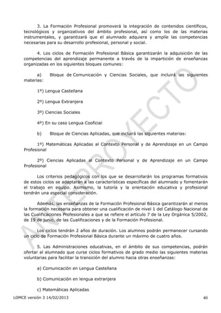 3. La Formación Profesional promoverá la integración de contenidos científicos,
    tecnológicos y organizativos del ámbito profesional, así como los de las materias
    instrumentales, y garantizará que el alumnado adquiera y amplíe las competencias
    necesarias para su desarrollo profesional, personal y social.

          4. Los ciclos de Formación Profesional Básica garantizarán la adquisición de las
    competencias del aprendizaje permanente a través de la impartición de enseñanzas
    organizadas en los siguientes bloques comunes:

          a)     Bloque de Comunicación y Ciencias Sociales, que incluirá las siguientes
    materias:

           1º) Lengua Castellana

           2º) Lengua Extranjera

           3º) Ciencias Sociales

           4º) En su caso Lengua Cooficial

           b)    Bloque de Ciencias Aplicadas, que incluirá las siguientes materias:

          1º) Matemáticas Aplicadas al Contexto Personal y de Aprendizaje en un Campo
    Profesional

          2º) Ciencias Aplicadas al Contexto Personal y de Aprendizaje en un Campo
    Profesional

          Los criterios pedagógicos con los que se desarrollarán los programas formativos
    de estos ciclos se adaptarán a las características específicas del alumnado y fomentarán
    el trabajo en equipo. Asimismo, la tutoría y la orientación educativa y profesional
    tendrán una especial consideración.

           Además, las enseñanzas de la Formación Profesional Básica garantizarán al menos
    la formación necesaria para obtener una cualificación de nivel 1 del Catálogo Nacional de
    las Cualificaciones Profesionales a que se refiere el artículo 7 de la Ley Orgánica 5/2002,
    de 19 de junio, de las Cualificaciones y de la Formación Profesional.

           Los ciclos tendrán 2 años de duración. Los alumnos podrán permanecer cursando
    un ciclo de Formación Profesional Básica durante un máximo de cuatro años.

           5. Las Administraciones educativas, en el ámbito de sus competencias, podrán
    ofertar al alumnado que curse ciclos formativos de grado medio las siguientes materias
    voluntarias para facilitar la transición del alumno hacia otras enseñanzas:

           a) Comunicación en Lengua Castellana

           b) Comunicación en lengua extranjera

           c) Matemáticas Aplicadas
LOMCE versión 3 14/02/2013                                                                  40
 
