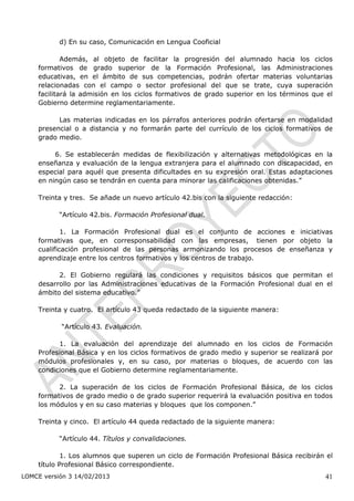 d) En su caso, Comunicación en Lengua Cooficial

            Además, al objeto de facilitar la progresión del alumnado hacia los ciclos
    formativos de grado superior de la Formación Profesional, las Administraciones
    educativas, en el ámbito de sus competencias, podrán ofertar materias voluntarias
    relacionadas con el campo o sector profesional del que se trate, cuya superación
    facilitará la admisión en los ciclos formativos de grado superior en los términos que el
    Gobierno determine reglamentariamente.

          Las materias indicadas en los párrafos anteriores podrán ofertarse en modalidad
    presencial o a distancia y no formarán parte del currículo de los ciclos formativos de
    grado medio.

         6. Se establecerán medidas de flexibilización y alternativas metodológicas en la
    enseñanza y evaluación de la lengua extranjera para el alumnado con discapacidad, en
    especial para aquél que presenta dificultades en su expresión oral. Estas adaptaciones
    en ningún caso se tendrán en cuenta para minorar las calificaciones obtenidas.”

    Treinta y tres. Se añade un nuevo artículo 42.bis con la siguiente redacción:

           “Artículo 42.bis. Formación Profesional dual.

            1. La Formación Profesional dual es el conjunto de acciones e iniciativas
    formativas que, en corresponsabilidad con las empresas, tienen por objeto la
    cualificación profesional de las personas armonizando los procesos de enseñanza y
    aprendizaje entre los centros formativos y los centros de trabajo.

          2. El Gobierno regulará las condiciones y requisitos básicos que permitan el
    desarrollo por las Administraciones educativas de la Formación Profesional dual en el
    ámbito del sistema educativo.”

    Treinta y cuatro. El artículo 43 queda redactado de la siguiente manera:

           “Artículo 43. Evaluación.

          1. La evaluación del aprendizaje del alumnado en los ciclos de Formación
    Profesional Básica y en los ciclos formativos de grado medio y superior se realizará por
    módulos profesionales y, en su caso, por materias o bloques, de acuerdo con las
    condiciones que el Gobierno determine reglamentariamente.

          2. La superación de los ciclos de Formación Profesional Básica, de los ciclos
    formativos de grado medio o de grado superior requerirá la evaluación positiva en todos
    los módulos y en su caso materias y bloques que los componen.”

    Treinta y cinco. El artículo 44 queda redactado de la siguiente manera:

           “Artículo 44. Títulos y convalidaciones.

            1. Los alumnos que superen un ciclo de Formación Profesional Básica recibirán el
    título Profesional Básico correspondiente.
LOMCE versión 3 14/02/2013                                                               41
 
