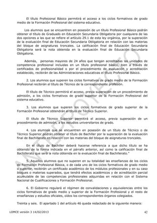El título Profesional Básico permitirá el acceso a los ciclos formativos de grado
    medio de la Formación Profesional del sistema educativo.

         Los alumnos que se encuentren en posesión de un título Profesional Básico podrán
    obtener el título de Graduado en Educación Secundaria Obligatoria por cualquiera de las
    dos opciones a las que se refiere el artículo 29.1 de esta ley orgánica, por la superación
    de la evaluación final de Educación Secundaria Obligatoria en relación con las materias
    del bloque de asignaturas troncales. La calificación final de Educación Secundaria
    Obligatoria será la nota obtenida en la evaluación final de Educación Secundaria
    Obligatoria.

          Además, personas mayores de 24 años que tengan acreditadas las unidades de
    competencia profesional incluidas en un título profesional básico, bien a través de
    certificados de profesionalidad o por el procedimiento de evaluación y acreditación
    establecido, recibirán de las Administraciones educativas el título Profesional Básico.

          2. Los alumnos que superen los ciclos formativos de grado medio de la Formación
    Profesional recibirán el título de Técnico de la correspondiente profesión.

          El título de Técnico permitirá el acceso, previa superación de un procedimiento de
    admisión, a los ciclos formativos de grado superior de la Formación Profesional del
    sistema educativo.

         3. Los alumnos que superen los ciclos formativos de grado superior de la
    Formación Profesional obtendrán el título de Técnico Superior.

          El título de Técnico Superior permitirá el acceso, previa superación de un
    procedimiento de admisión, a los estudios universitarios de grado.

           4. Los alumnos que se encuentren en posesión de un título de Técnico o de
    Técnico Superior podrán obtener el título de Bachiller por la superación de la evaluación
    final de Bachillerato en relación con las materias del bloque de asignaturas troncales.

           En el título de Bachiller deberá hacerse referencia a que dicho título se ha
    obtenido de la forma indicada en el párrafo anterior, así como la calificación final de
    Bachillerato que será la nota obtenida en la evaluación final de Bachillerato.”

          5. Aquellos alumnos que no superen en su totalidad las enseñanzas de los ciclos
    de Formación Profesional Básica, o de cada uno de los ciclos formativos de grado medio
    o superior, recibirán un certificado académico de los módulos profesionales y en su caso
    bloques o materias superados, que tendrá efectos académicos y de acreditación parcial
    acumulable de las competencias profesionales adquiridas en relación con el Sistema
    Nacional de Cualificaciones y Formación Profesional.

           6. El Gobierno regulará el régimen de convalidaciones y equivalencias entre los
    ciclos formativos de grado medio y superior de la Formación Profesional y el resto de
    enseñanzas y estudios oficiales, oídos los correspondientes órganos colegiados.

    Treinta y seis. El apartado 1 del artículo 46 queda redactado de la siguiente manera:

LOMCE versión 3 14/02/2013                                                                  42
 