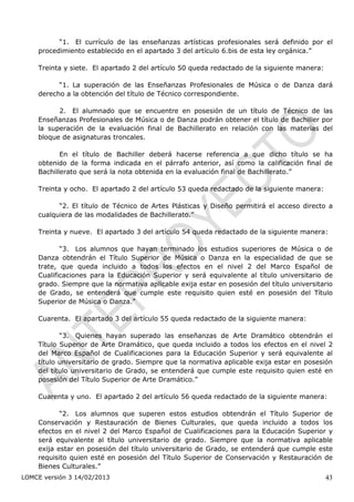 “1. El currículo de las enseñanzas artísticas profesionales será definido por el
    procedimiento establecido en el apartado 3 del artículo 6.bis de esta ley orgánica.”

    Treinta y siete. El apartado 2 del artículo 50 queda redactado de la siguiente manera:

          “1. La superación de las Enseñanzas Profesionales de Música o de Danza dará
    derecho a la obtención del título de Técnico correspondiente.

          2. El alumnado que se encuentre en posesión de un título de Técnico de las
    Enseñanzas Profesionales de Música o de Danza podrán obtener el título de Bachiller por
    la superación de la evaluación final de Bachillerato en relación con las materias del
    bloque de asignaturas troncales.

           En el título de Bachiller deberá hacerse referencia a que dicho título se ha
    obtenido de la forma indicada en el párrafo anterior, así como la calificación final de
    Bachillerato que será la nota obtenida en la evaluación final de Bachillerato.”

    Treinta y ocho. El apartado 2 del artículo 53 queda redactado de la siguiente manera:

          “2. El título de Técnico de Artes Plásticas y Diseño permitirá el acceso directo a
    cualquiera de las modalidades de Bachillerato.”

    Treinta y nueve. El apartado 3 del artículo 54 queda redactado de la siguiente manera:

           “3. Los alumnos que hayan terminado los estudios superiores de Música o de
    Danza obtendrán el Título Superior de Música o Danza en la especialidad de que se
    trate, que queda incluido a todos los efectos en el nivel 2 del Marco Español de
    Cualificaciones para la Educación Superior y será equivalente al título universitario de
    grado. Siempre que la normativa aplicable exija estar en posesión del título universitario
    de Grado, se entenderá que cumple este requisito quien esté en posesión del Título
    Superior de Música o Danza.”

    Cuarenta. El apartado 3 del artículo 55 queda redactado de la siguiente manera:

           “3. Quienes hayan superado las enseñanzas de Arte Dramático obtendrán el
    Título Superior de Arte Dramático, que queda incluido a todos los efectos en el nivel 2
    del Marco Español de Cualificaciones para la Educación Superior y será equivalente al
    título universitario de grado. Siempre que la normativa aplicable exija estar en posesión
    del título universitario de Grado, se entenderá que cumple este requisito quien esté en
    posesión del Título Superior de Arte Dramático.”

    Cuarenta y uno. El apartado 2 del artículo 56 queda redactado de la siguiente manera:

           “2. Los alumnos que superen estos estudios obtendrán el Título Superior de
    Conservación y Restauración de Bienes Culturales, que queda incluido a todos los
    efectos en el nivel 2 del Marco Español de Cualificaciones para la Educación Superior y
    será equivalente al título universitario de grado. Siempre que la normativa aplicable
    exija estar en posesión del título universitario de Grado, se entenderá que cumple este
    requisito quien esté en posesión del Título Superior de Conservación y Restauración de
    Bienes Culturales.”
LOMCE versión 3 14/02/2013                                                                   43
 