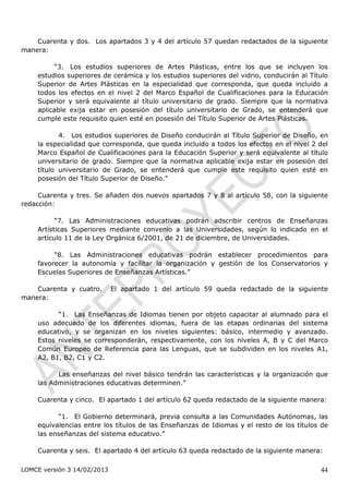 Cuarenta y dos. Los apartados 3 y 4 del artículo 57 quedan redactados de la siguiente
manera:

         “3. Los estudios superiores de Artes Plásticas, entre los que se incluyen los
    estudios superiores de cerámica y los estudios superiores del vidrio, conducirán al Título
    Superior de Artes Plásticas en la especialidad que corresponda, que queda incluido a
    todos los efectos en el nivel 2 del Marco Español de Cualificaciones para la Educación
    Superior y será equivalente al título universitario de grado. Siempre que la normativa
    aplicable exija estar en posesión del título universitario de Grado, se entenderá que
    cumple este requisito quien esté en posesión del Título Superior de Artes Plásticas.

           4. Los estudios superiores de Diseño conducirán al Título Superior de Diseño, en
    la especialidad que corresponda, que queda incluido a todos los efectos en el nivel 2 del
    Marco Español de Cualificaciones para la Educación Superior y será equivalente al título
    universitario de grado. Siempre que la normativa aplicable exija estar en posesión del
    título universitario de Grado, se entenderá que cumple este requisito quien esté en
    posesión del Título Superior de Diseño.”

     Cuarenta y tres. Se añaden dos nuevos apartados 7 y 8 al artículo 58, con la siguiente
redacción:

          “7. Las Administraciones educativas podrán adscribir centros de Enseñanzas
    Artísticas Superiores mediante convenio a las Universidades, según lo indicado en el
    artículo 11 de la Ley Orgánica 6/2001, de 21 de diciembre, de Universidades.

         “8. Las Administraciones educativas podrán establecer procedimientos para
    favorecer la autonomía y facilitar la organización y gestión de los Conservatorios y
    Escuelas Superiores de Enseñanzas Artísticas.”

    Cuarenta y cuatro.       El apartado 1 del artículo 59 queda redactado de la siguiente
manera:

          “1. Las Enseñanzas de Idiomas tienen por objeto capacitar al alumnado para el
    uso adecuado de los diferentes idiomas, fuera de las etapas ordinarias del sistema
    educativo, y se organizan en los niveles siguientes: básico, intermedio y avanzado.
    Estos niveles se corresponderán, respectivamente, con los niveles A, B y C del Marco
    Común Europeo de Referencia para las Lenguas, que se subdividen en los niveles A1,
    A2, B1, B2, C1 y C2.

          Las enseñanzas del nivel básico tendrán las características y la organización que
    las Administraciones educativas determinen.”

    Cuarenta y cinco. El apartado 1 del artículo 62 queda redactado de la siguiente manera:

          “1. El Gobierno determinará, previa consulta a las Comunidades Autónomas, las
    equivalencias entre los títulos de las Enseñanzas de Idiomas y el resto de los títulos de
    las enseñanzas del sistema educativo.”

    Cuarenta y seis. El apartado 4 del artículo 63 queda redactado de la siguiente manera:

LOMCE versión 3 14/02/2013                                                                 44
 