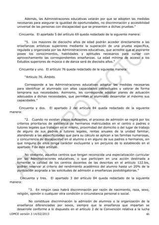 Además, las Administraciones educativas velarán por que se adopten las medidas
    necesarias para asegurar la igualdad de oportunidades, no discriminación y accesibilidad
    universal de las personas con discapacidad que se presenten a dichas pruebas.”

      Cincuenta. El apartado 5 del artículo 69 queda redactado de la siguiente manera:

         “5. Los mayores de dieciocho años de edad podrán acceder directamente a las
    enseñanzas artísticas superiores mediante la superación de una prueba específica,
    regulada y organizada por las Administraciones educativas, que acredite que el aspirante
    posee los conocimientos, habilidades y aptitudes necesarios para cursar con
    aprovechamiento las correspondientes enseñanzas. La edad mínima de acceso a los
    Estudios superiores de música o de danza será de dieciséis años.”

      Cincuenta y uno. El artículo 76 queda redactado de la siguiente manera:

         “Artículo 76. Ámbito.

        Corresponde a las Administraciones educativas adoptar las medidas necesarias
    para identificar al alumnado con altas capacidades intelectuales y valorar de forma
    temprana sus necesidades. Asimismo, les corresponde adoptar planes de actuación
    adecuados a dichas necesidades, que permitan al alumnado desarrollar al máximo sus
    capacidades.”

     Cincuenta y dos.        El apartado 2 del artículo 84 queda redactado de la siguiente
manera:

          “2. Cuando no existan plazas suficientes, el proceso de admisión se regirá por los
    criterios prioritarios de existencia de hermanos matriculados en el centro o padres o
    tutores legales que trabajen en el mismo, proximidad del domicilio o del lugar de trabajo
    de alguno de sus padres o tutores legales, rentas anuales de la unidad familiar,
    atendiendo a las especificidades que para su cálculo se aplican a las familias numerosas,
    y concurrencia de discapacidad en el alumno o en alguno de sus padres o hermanos, sin
    que ninguno de ellos tenga carácter excluyente y sin perjuicio de lo establecido en el
    apartado 7 de este artículo.

         No obstante, aquellos centros que tengan reconocida una especialización curricular
    por las Administraciones educativas, o que participen en una acción destinada a
    fomentar la calidad de los centros docentes de las descritas en el artículo 122.bis,
    podrán reservar al criterio del rendimiento académico del alumno hasta un 20% de la
    puntuación asignada a las solicitudes de admisión a enseñanzas postobligatorias.”

      Cincuenta y tres.      El apartado 3 del artículo 84 queda redactado de la siguiente
manera:

            “3. En ningún caso habrá discriminación por razón de nacimiento, raza, sexo,
    religión, opinión o cualquier otra condición o circunstancia personal o social.

           No constituye discriminación la admisión de alumnos o la organización de la
    enseñanza diferenciadas por sexos, siempre que la enseñanza que impartan se
    desarrolle conforme a lo dispuesto en el artículo 2 de la Convención relativa a la lucha
LOMCE versión 3 14/02/2013                                                                46
 