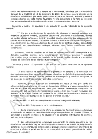 contra las discriminaciones en la esfera de la enseñanza, aprobada por la Conferencia
    General de la UNESCO el 14 de diciembre de 1960. En ningún caso la elección de la
    enseñanza diferenciada por sexos podrá implicar para las familias, alumnos y centros
    correspondientes un trato menos favorable ni una desventaja a la hora de suscribir
    conciertos con las Administraciones educativas o en cualquier otro aspecto.”

     Cincuenta y cuatro.     El apartado 7 del artículo 84 queda redactado de la siguiente
manera:

            “7. En los procedimientos de admisión de alumnos en centros públicos que
    impartan Educación Primaria, Educación Secundaria Obligatoria, o Bachillerato, cuando
    no existan plazas suficientes, tendrán prioridad aquellos alumnos que procedan de los
    centros de Educación Infantil, Educación Primaria o Educación Secundaria Obligatoria,
    respectivamente, que tengan adscritos. En el caso de los centros privados concertados
    se seguirá un procedimiento análogo, siempre que dichas enseñanzas estén
    concertadas.

         Asimismo, tendrán prioridad en el área de escolarización que corresponda a su
    domicilio aquellos alumnos cuya escolarización en centros públicos y privados
    concertados venga motivada por traslado de la unidad familiar debido a la movilidad
    forzosa de cualquiera de los padres o tutores legales.”

     Cincuenta y cinco.      El apartado 2 del artículo 87 queda redactado de la siguiente
manera:

            “2. Para facilitar la escolarización y garantizar el derecho a la educación del
    alumnado con necesidad específica de apoyo educativo, las Administraciones educativas
    deberán reservarle hasta el final del período de preinscripción y matrícula una parte de
    las plazas de los centros públicos y privados concertados.

            Asimismo, podrán autorizar un incremento de hasta un diez por ciento del
    número máximo de alumnos por aula en los centros públicos y privados concertados de
    una misma área de escolarización, bien para atender necesidades inmediatas de
    escolarización del alumnado de incorporación tardía, o bien que vengan motivadas por
    traslado de la unidad familiar en período de escolarización extraordinaria debido a la
    movilidad forzosa de cualquiera de los padres o tutores legales.”

      Cincuenta y seis. El artículo 109 queda redactado de la siguiente manera:

            “Artículo 109. Programación de la red de centros.

            1. En la programación de la oferta de plazas, las Administraciones educativas
    armonizarán las exigencias derivadas de la obligación que tienen los poderes públicos de
    garantizar el derecho de todos a la educación y los derechos individuales de alumnos,
    padres y tutores legales.

           2. Las Administraciones educativas programarán la oferta educativa de las
    enseñanzas que en esta Ley se declaran gratuitas teniendo en cuenta la programación
    general de la enseñanza, las consignaciones presupuestarias existentes y el principio de
    economía y eficiencia en el uso de los recursos públicos y, como garantía de la calidad
LOMCE versión 3 14/02/2013                                                               47
 
