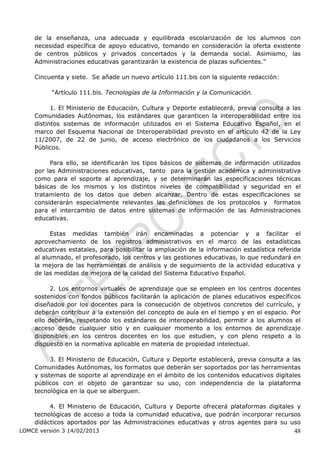 de la enseñanza, una adecuada y equilibrada escolarización de los alumnos con
    necesidad específica de apoyo educativo, tomando en consideración la oferta existente
    de centros públicos y privados concertados y la demanda social. Asimismo, las
    Administraciones educativas garantizarán la existencia de plazas suficientes.”

    Cincuenta y siete. Se añade un nuevo artículo 111.bis con la siguiente redacción:

          “Artículo 111.bis. Tecnologías de la Información y la Comunicación.

          1. El Ministerio de Educación, Cultura y Deporte establecerá, previa consulta a las
    Comunidades Autónomas, los estándares que garanticen la interoperabilidad entre los
    distintos sistemas de información utilizados en el Sistema Educativo Español, en el
    marco del Esquema Nacional de Interoperabilidad previsto en el artículo 42 de la Ley
    11/2007, de 22 de junio, de acceso electrónico de los ciudadanos a los Servicios
    Públicos.

         Para ello, se identificarán los tipos básicos de sistemas de información utilizados
    por las Administraciones educativas, tanto para la gestión académica y administrativa
    como para el soporte al aprendizaje, y se determinarán las especificaciones técnicas
    básicas de los mismos y los distintos niveles de compatibilidad y seguridad en el
    tratamiento de los datos que deben alcanzar. Dentro de estas especificaciones se
    considerarán especialmente relevantes las definiciones de los protocolos y formatos
    para el intercambio de datos entre sistemas de información de las Administraciones
    educativas.

          Estas medidas también irán encaminadas a potenciar y a facilitar el
    aprovechamiento de los registros administrativos en el marco de las estadísticas
    educativas estatales, para posibilitar la ampliación de la información estadística referida
    al alumnado, el profesorado, los centros y las gestiones educativas, lo que redundará en
    la mejora de las herramientas de análisis y de seguimiento de la actividad educativa y
    de las medidas de mejora de la calidad del Sistema Educativo Español.

          2. Los entornos virtuales de aprendizaje que se empleen en los centros docentes
    sostenidos con fondos públicos facilitarán la aplicación de planes educativos específicos
    diseñados por los docentes para la consecución de objetivos concretos del currículo, y
    deberán contribuir a la extensión del concepto de aula en el tiempo y en el espacio. Por
    ello deberán, respetando los estándares de interoperabilidad, permitir a los alumnos el
    acceso desde cualquier sitio y en cualquier momento a los entornos de aprendizaje
    disponibles en los centros docentes en los que estudien, y con pleno respeto a lo
    dispuesto en la normativa aplicable en materia de propiedad intelectual.

          3. El Ministerio de Educación, Cultura y Deporte establecerá, previa consulta a las
    Comunidades Autónomas, los formatos que deberán ser soportados por las herramientas
    y sistemas de soporte al aprendizaje en el ámbito de los contenidos educativos digitales
    públicos con el objeto de garantizar su uso, con independencia de la plataforma
    tecnológica en la que se alberguen.

         4. El Ministerio de Educación, Cultura y Deporte ofrecerá plataformas digitales y
    tecnológicas de acceso a toda la comunidad educativa, que podrán incorporar recursos
    didácticos aportados por las Administraciones educativas y otros agentes para su uso
LOMCE versión 3 14/02/2013                                                                  48
 
